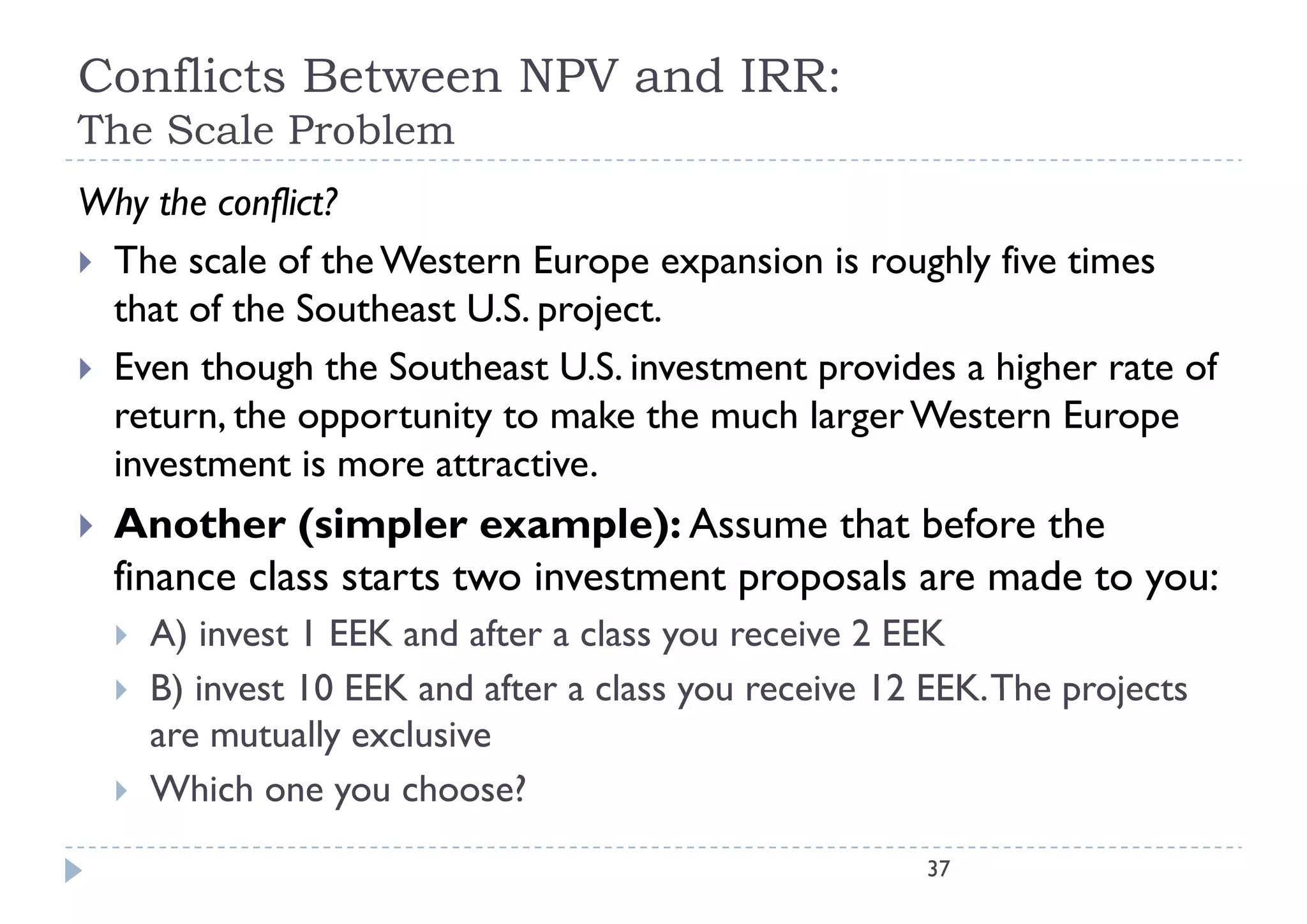Conflicts Between NPV and IRR:
The Scale Problem
Th S l P bl
Why the conflict?
 The scale of the Western Europe expansion is roughly five times
  that of the Southeast U.S. project.
 Even though the Southeast U.S. investment provides a higher rate of
  return, the opportunity to make the much larger Western Europe
  investment is more attractive
                      attractive.
   Another (simpler example): Assume that before the
    finance class starts two investment proposals are made to you:
       A) invest 1 EEK and after a class you receive 2 EEK
       B) invest 10 EEK and after a class you receive 12 EEK The projects
                                                          EEK.
        are mutually exclusive
       Which one you choose?
                                                         37
 