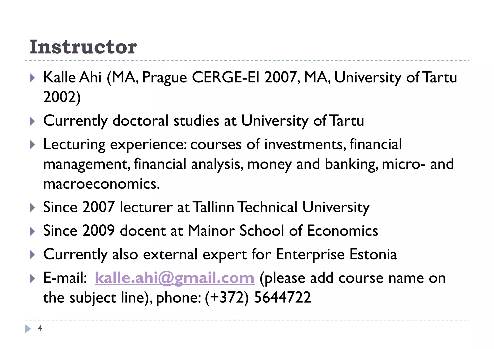 Instructor
       Kalle Ahi (MA, Prague CERGE-EI 2007, MA, University of Tartu
        2002)
       Currently doctoral studies at University of Tartu
       Lecturing experience: courses of investments, financial
        management, financial analysis, money and banking, micro- and
        macroeconomics.
       Since 2007 lecturer at Tallinn Technical University
       Since 2009 docent at Mainor School of Economics
       Currently also external expert for Enterprise Estonia
                 y                  p             p
       E-mail: kalle.ahi@gmail.com (please add course name on
        the subject line), phone: (+372) 5644722
                                  ( 372)
    4
 