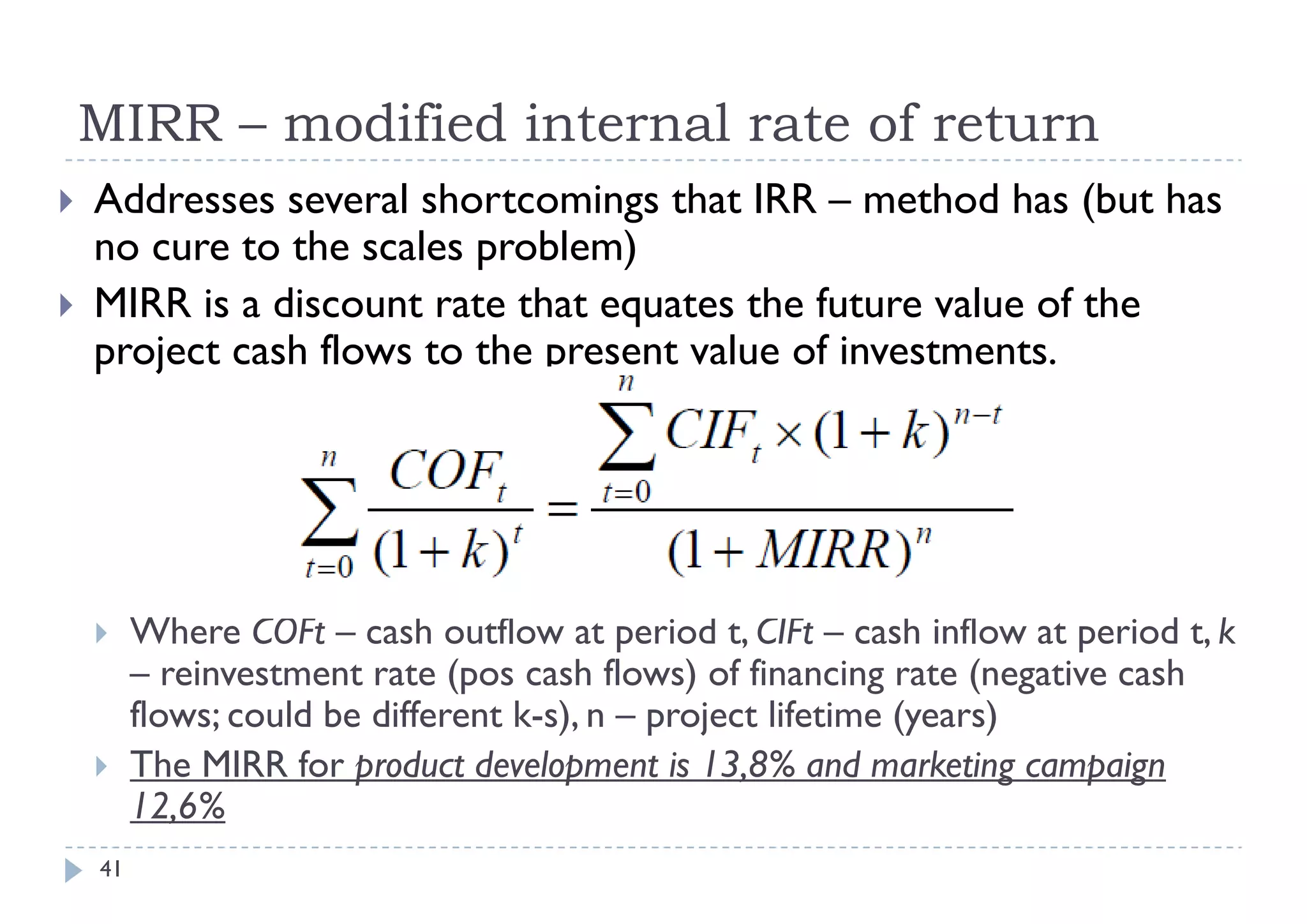 MIRR – modified internal rate of return
   Addresses several shortcomings that IRR – method has (but has
    no cure to the scales problem)
                h     l      bl )
   MIRR is a discount rate that equates the future value of the
    project cash flows to the present value of investments
                                               investments.




        Where COFt – cash outflow at period t, CIFt – cash inflow at period t, k
         – reinvestment rate (pos cash flows) of financing rate ( g
                               (p              )            g      (negative cash
         flows; could be different k-s), n – project lifetime (years)
        The MIRR for product development is 13,8% and marketing campaign
         12,6%
         12 6%
    41
 