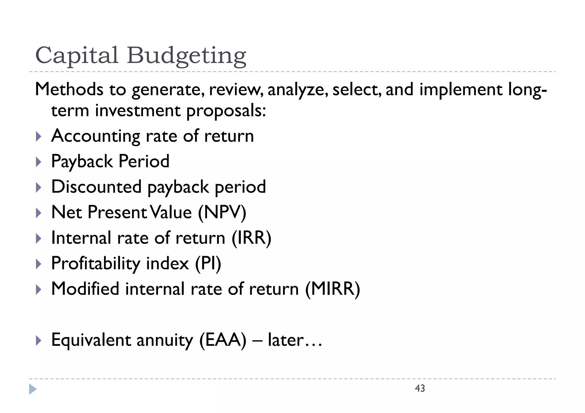 Capital Budgeting
Methods to generate, review, analyze, select, and implement long-
  term iinvestment proposals:l
 Accounting rate of return
 P b k Period
  Payback P i d
 Discounted payback period
 N Present Value (NPV)
  Net P          Vl
 Internal rate of return (IRR)
 P fi bili i d
  Profitability index (PI)
 Modified internal rate of return (MIRR)


   Equivalent annuity (EAA) – later…

                                                43
 