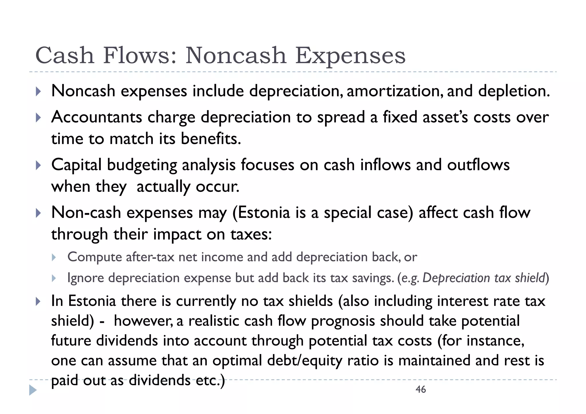 Cash Flows: Noncash Expenses
   Noncash expenses include depreciation, amortization, and depletion.
   Accountants charge depreciation to spread a fixed asset’s costs over
    time to match its benefits.
   Capital budgeting analysis focuses on cash inflows and outflows
    when they actually occur.
   Non-cash expenses may (E
    N        h               (Estonia i a special case) affect cash fl
                                    i is      i l     ) ff        h flow
    through their impact on taxes:
       Compute after-tax net income and add depreciation back, or
                                                             back
       Ignore depreciation expense but add back its tax savings. (e.g. Depreciation tax shield)
   In Estonia there is currently no tax shields (also including interest rate tax
                                y                (              g
    shield) - however, a realistic cash flow prognosis should take potential
    future dividends into account through potential tax costs (for instance,
    one can assume that an optimal debt/equity ratio is maintained and rest is
    paid out as dividends etc.)                               46
 