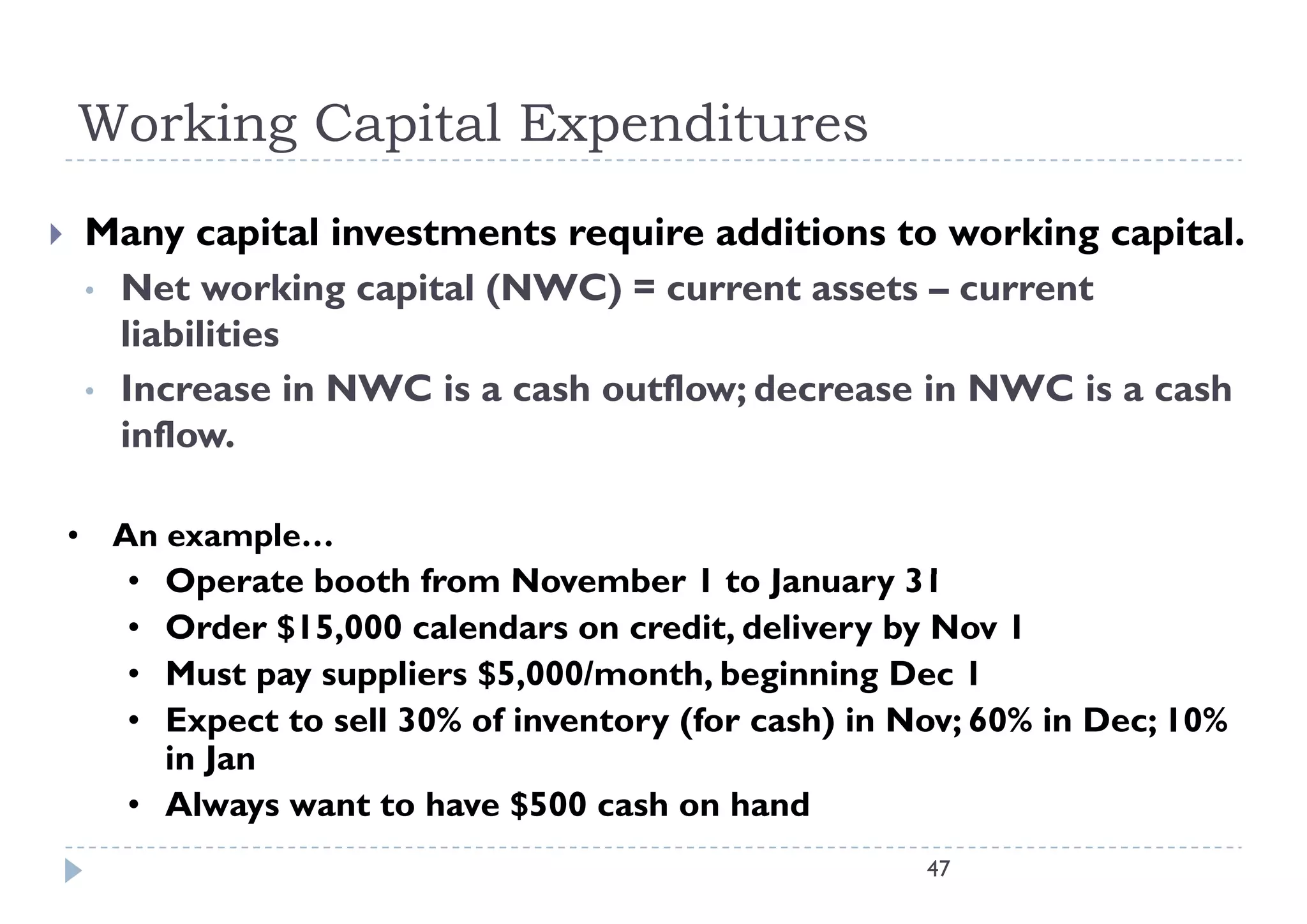Working Capital Expenditures
    Many capital investments require additions to working capital
                                                            capital.
     • Net working capital (NWC) = current assets – current
       liabilities
     • Increase in NWC is a cash outflow; decrease in NWC is a cash
       inflow.

    • An example…
       • O
         Operate booth from November 1 to January 31
                t b th f       N      b     t J
       • Order $15,000 calendars on credit, delivery by Nov 1
       • Must pay suppliers $5,000/month, beginning Dec 1
               p y pp       $ ,            , g       g
       • Expect to sell 30% of inventory (for cash) in Nov; 60% in Dec; 10%
         in Jan
       • Always want to have $500 cash on hand
                                                        47
 