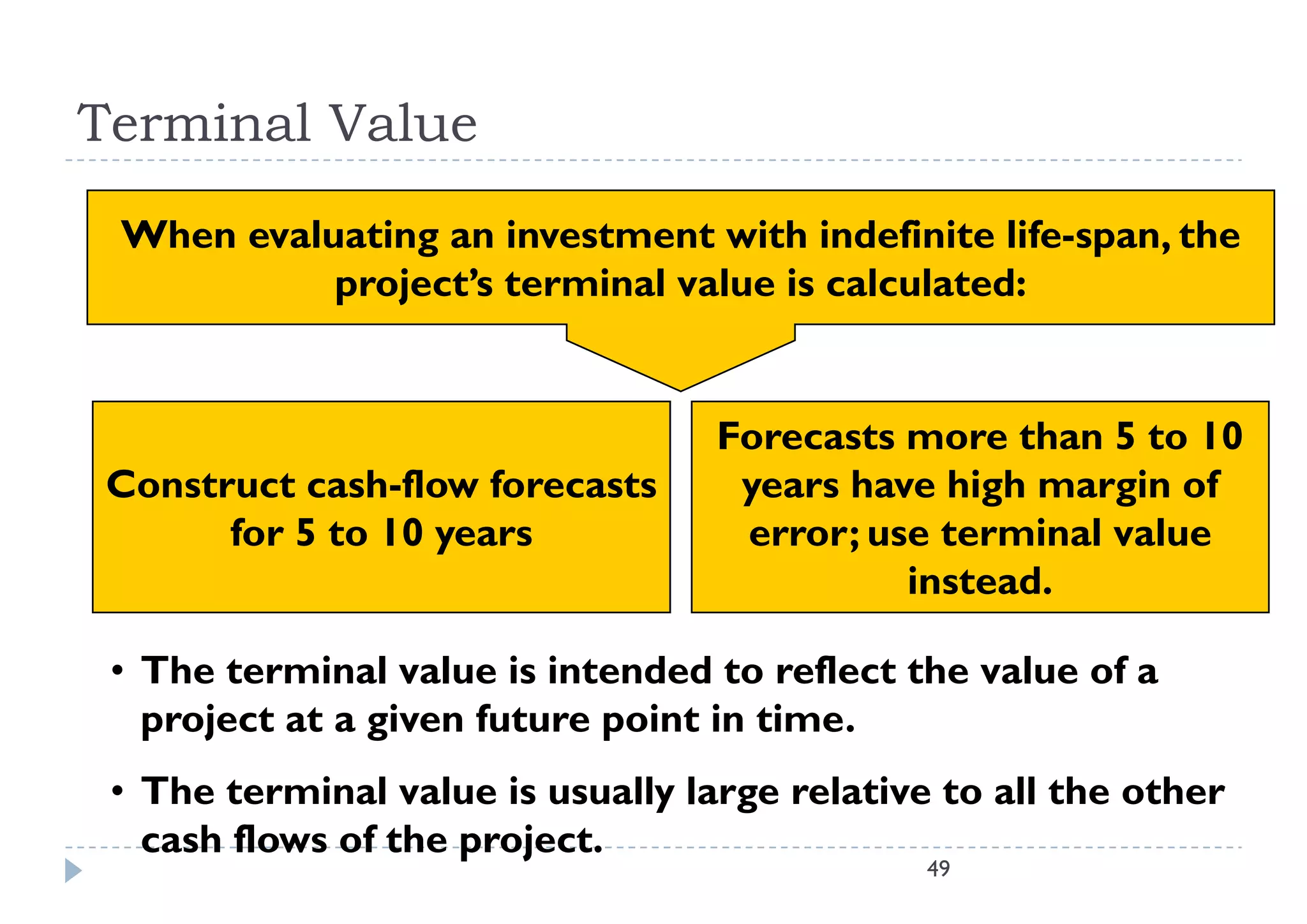 Terminal Value
 When evaluating an investment with indefinite life span the
                                                 life-span,
           project’s terminal value is calculated:


                                   Forecasts more than 5 to 10
Construct cash-flow forecasts       years have high margin of
      for 5 to 10 years             error; use terminal value
                                             instead.
                                             i t d

 • The terminal value is intended to reflect the value of a
   project at a given future point in time.
 • The terminal value is usually large relative to all the other
   cash flows of the project.
                                               49
 