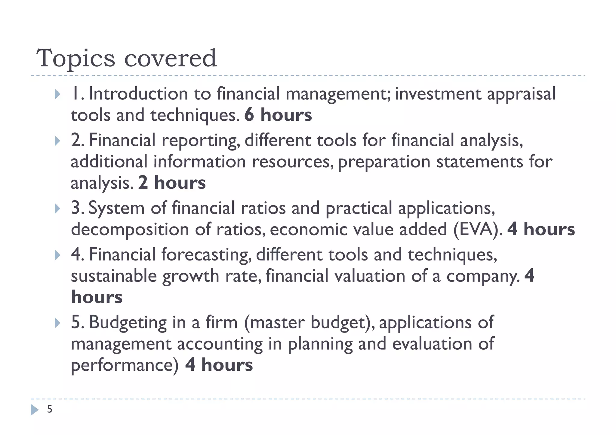 Topics covered
       1. Introduction to financial management; investment appraisal
        tools d techniques. 6 h
        t l and t h i             hours
       2. Financial reporting, different tools for financial analysis,
        additional information resources, preparation statements for
                                 resources
        analysis. 2 hours
       3. System of financial ratios and practical applications,
            y                               p          pp
        decomposition of ratios, economic value added (EVA). 4 hours
       4. Financial forecasting, different tools and techniques,
        sustainable growth rate, financial valuation of a company. 4
              i bl         h       fi     i l l i        f
        hours
       5.
        5 Budgeting in a firm (master budget) applications of
                                         budget),
        management accounting in planning and evaluation of
        performance) 4 hours

5
 