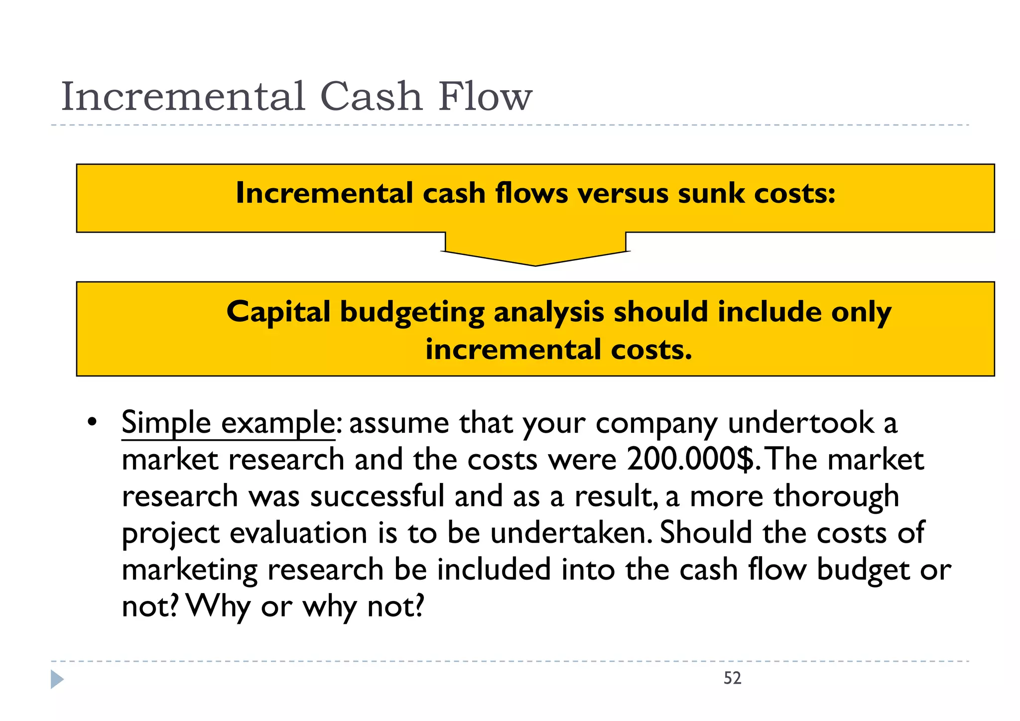 Incremental Cash Flow

           Incremental cash flows versus sunk costs:
           I       t l    h fl              k    t


          Capital budgeting analysis should include only
                       incremental costs.

 • Simple example: assume that your company undertook a
   market research and the costs were 200.000$. The market
       k          h d h                 200 000$ Th       k
   research was successful and as a result, a more thorough
   project evaluation is to be undertaken Should the costs of
                               undertaken.
   marketing research be included into the cash flow budget or
   not? Why or why not?
                                             52
 