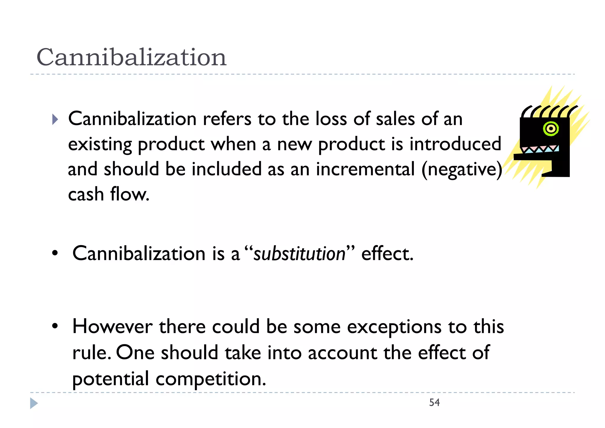Cannibalization

    Cannibalization refers to the loss of sales of an
     existing product when a new product is introduced
     and should be included as an incremental (negative)
       d h ld b        l d d                   l(      )
     cash flow.

 • Cannibalization is a “substitution” effect.


 • H
   However there could be some exceptions to this
              h       ld b                        h
   rule. One should take into account the effect of
   potential competition.
           l
                                                 54
 