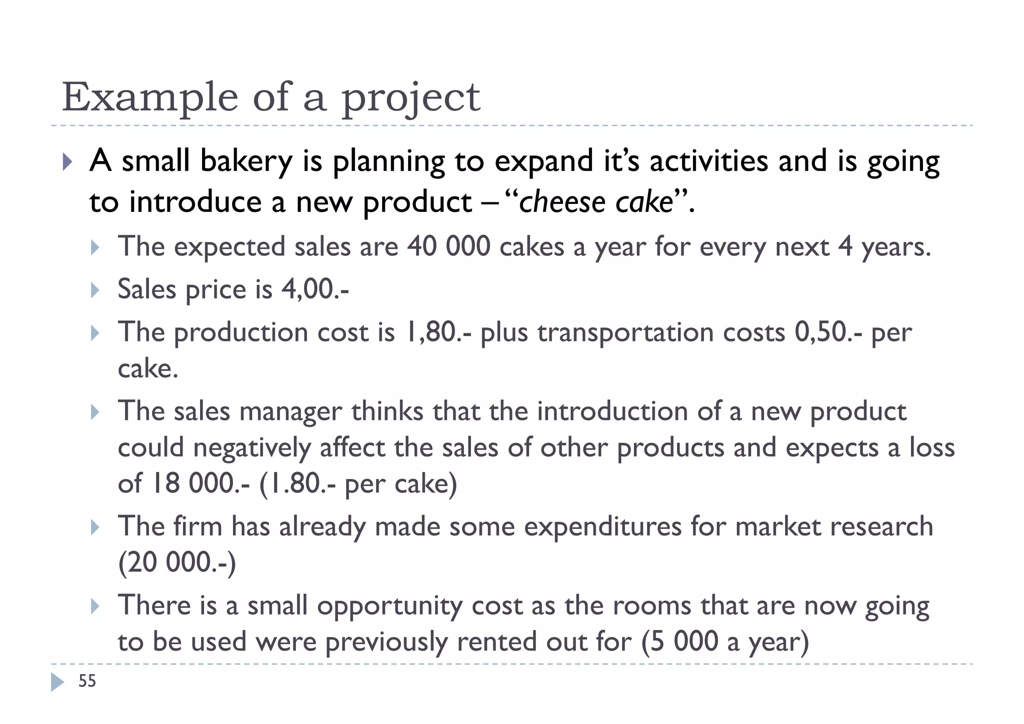 Example of a project
    A small bakery is planning to expand it’s activities and is going
     to introduce a new product – “cheese cake”.
        The expected sales are 40 000 cakes a year for every next 4 years.
        Sales price is 4,00.-
        The production cost is 1,80.- plus transportation costs 0,50.- per
         cake.
           k
        The sales manager thinks that the introduction of a new product
         could negatively affect the sales of other products and expects a loss
         of 18 000.- (1.80.- per cake)
        The firm has already made some expenditures for market research
                               y               p
         (20 000.-)
        There is a small opportunity cost as the rooms that are now going
         to be used were previously rented out for (5 000 a year)
    55
 