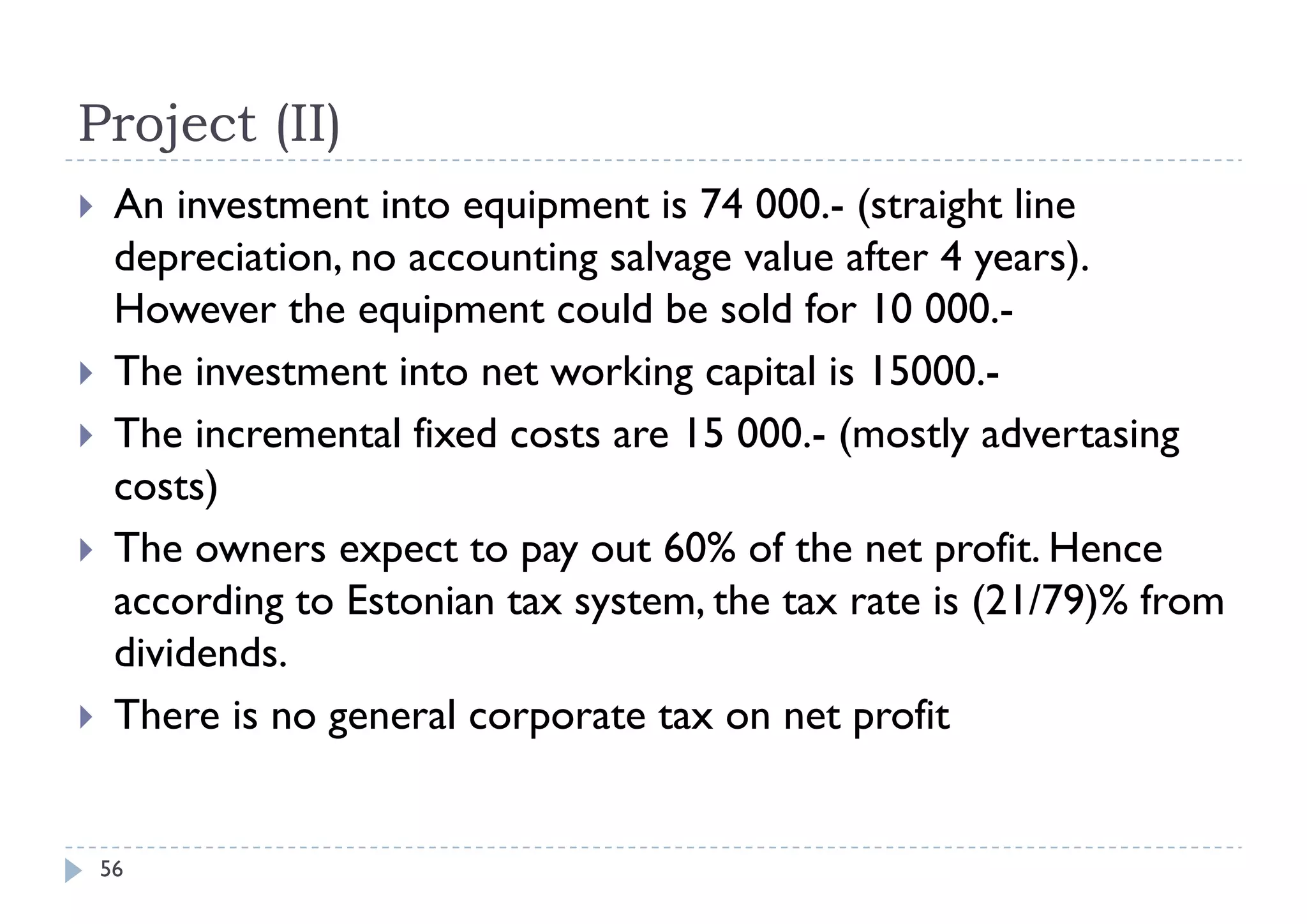 Project (II)
    An investment into equipment is 74 000.- (straight line
     depreciation, no accounting salvage value after 4 years).
     However the equipment could be sold for 10 000.-
    The investment into net working capital is 15000.-
    The incremental fixed costs are 15 000.- (mostly advertasing
     costs)
    The owners expect to pay out 60% of the net profit. Hence
     according to Estonian tax system, the tax rate is (21/79)% from
     dividends.
    There is no general corporate tax on net profit


    56
 