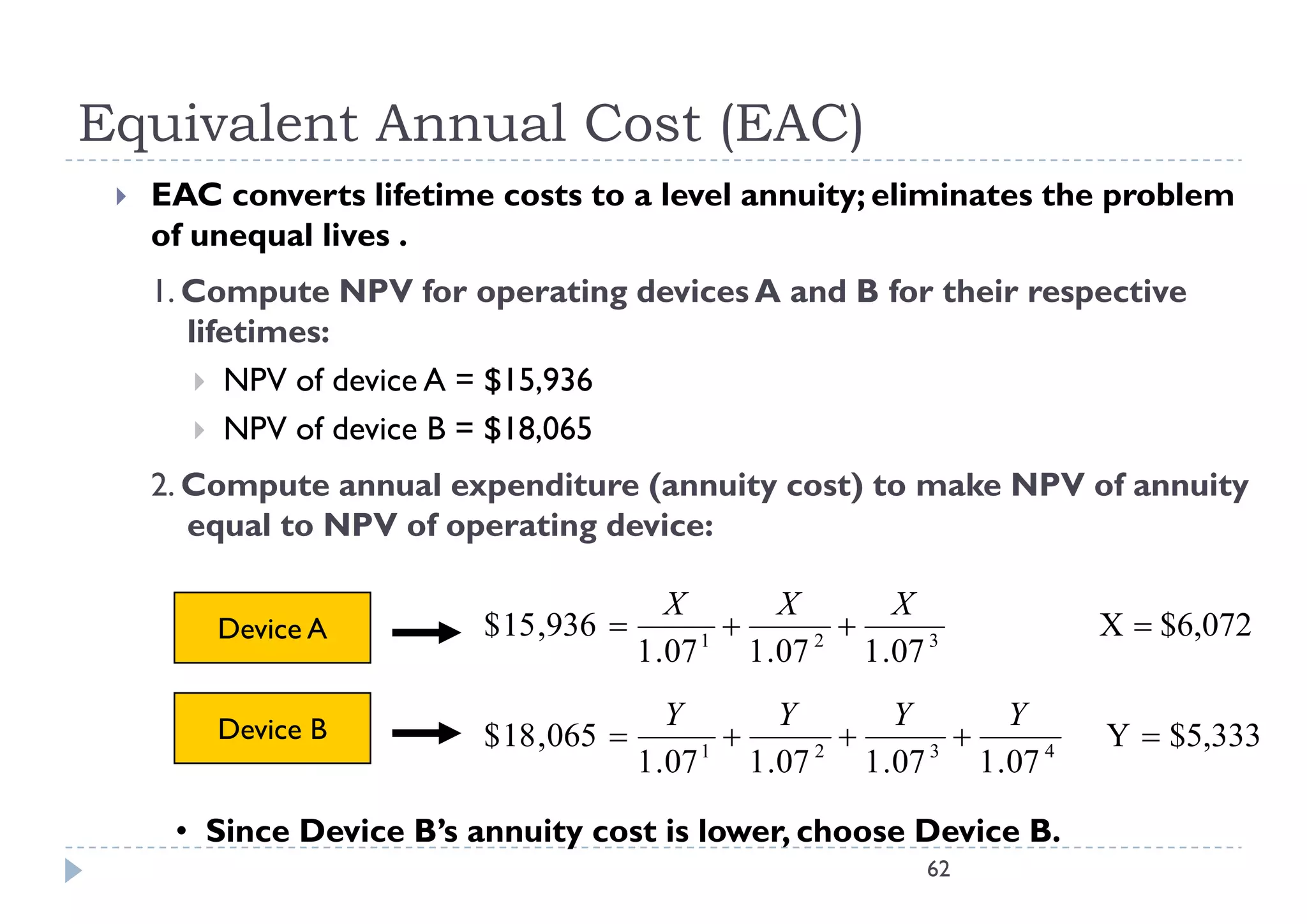 Equivalent Annual Cost (EAC)
    EAC converts lifetime costs to a level annuity; eliminates the problem
     of unequal lives .
     1. Compute NPV for operating devices A and B for their respective
        lifetimes:
          NPV of device A = $15,936
          NPV of device B = $18,065

     2. Compute annual expenditure (annuity cost) to make NPV of annuity
        equal to NPV of operating device:

                                         X         X         X
         Device A         $ 15 ,936        1
                                                     2
                                                                             X  $6,072
                                      1 .07     1 .07     1 .07 3

         Device B                        Y         Y         Y         Y
                          $ 18 ,065        1
                                                     2
                                                               3
                                                                             Y  $5,333
                                      1 .07     1 .07     1 .07     1 .07 4

      • Since Device B’s annuity cost is lower, choose Device B.
                                                                62
 