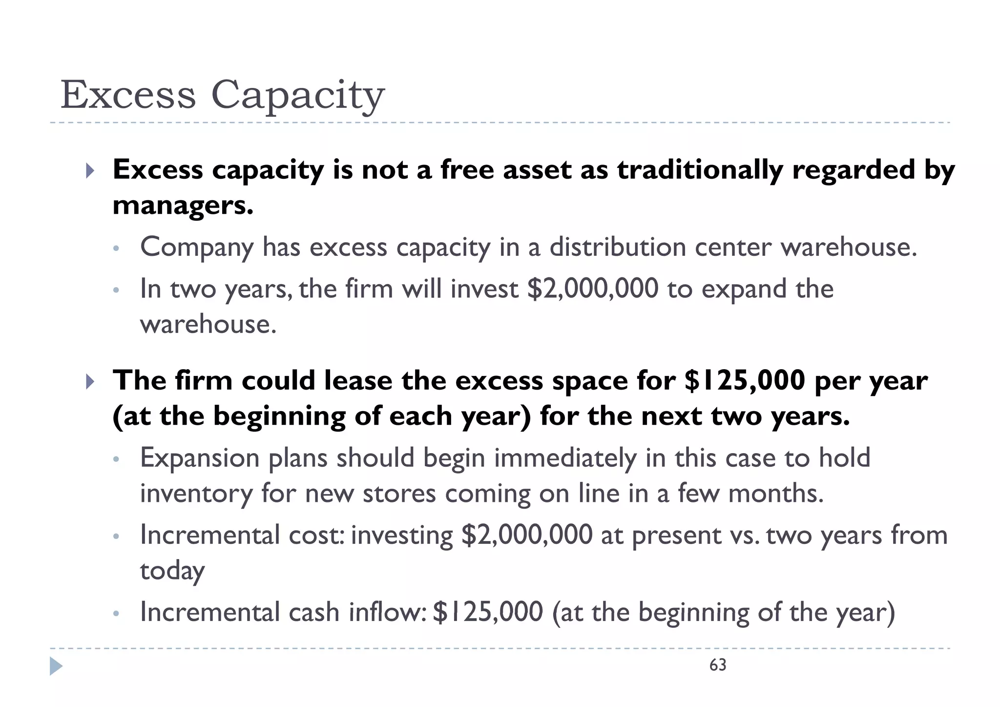 Excess Capacity
    Excess capacity is not a free asset as traditionally regarded by
               p      y                                      y g       y
     managers.
     • Company has excess capacity in a distribution center warehouse.
     • In two years, the firm will invest $2,000,000 to expand the
       warehouse.
    The firm could lease the excess space for $125,000 per year
     (at the beginning of each year) for the next two years.
     • Expansion plans should begin immediately in this case to hold
       inventory for new stores coming on line in a few months.
     • I
       Incremental cost: i
                  l      investing $2 000 000 at present vs. two years from
                               i $2,000,000                            f
       today
     • Incremental cash inflow: $125,000 (at the beginning of the year)
                                $125 000
                                                      63
 