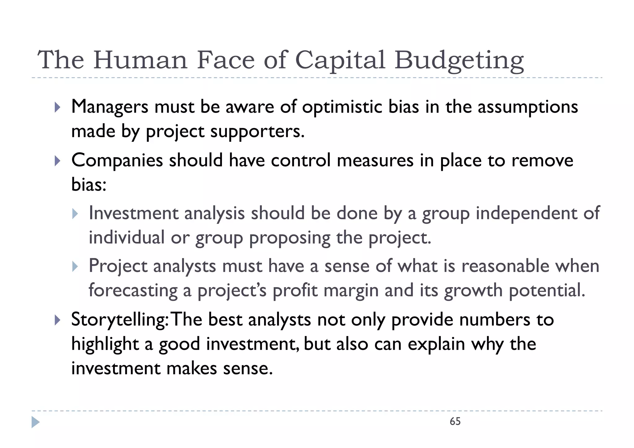 The Human Face of Capital Budgeting
    Managers must be aware of optimistic bias in the assumptions
           g                        p                          p
     made by project supporters.
    Companies should have control measures in p
           p                                        place to remove
     bias:
      Investment analysis should be done by a group independent of
                        y                     y g p          p
       individual or group proposing the project.
      Project analysts must have a sense of what is reasonable when
       forecasting a project’s profit margin and its growth potential.
    Storytelling: The best analysts not only provide numbers to
     highlight a good investment, but also can explain why the
     investment makes sense.

                                                   65
 