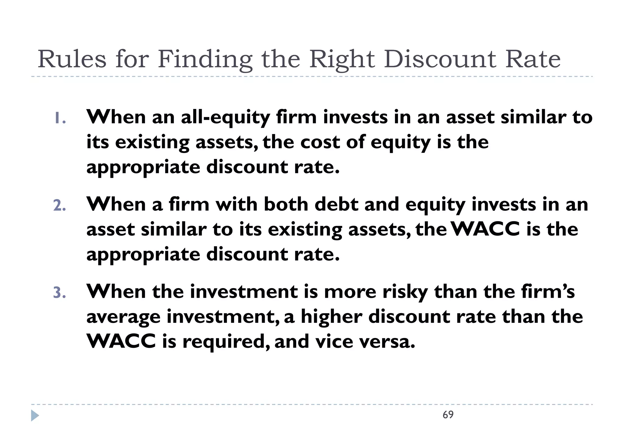Rules for Finding the Right Discount Rate

 1.
 1    When
      Wh an all-equity firm invests i an asset similar t
                  ll    it fi    i     t in         t i il to
      its existing assets, the cost of equity is the
      appropriate discount rate
                              rate.
 2.   When a firm with both debt and equity invests in an
      asset similar to its existing assets, the WACC is the
      appropriate discount rate.
 3.   When the investment is more risky than the firm’s
      average investment, a higher discount rate than the
      WACC is required, and vice versa.


                                            69
 