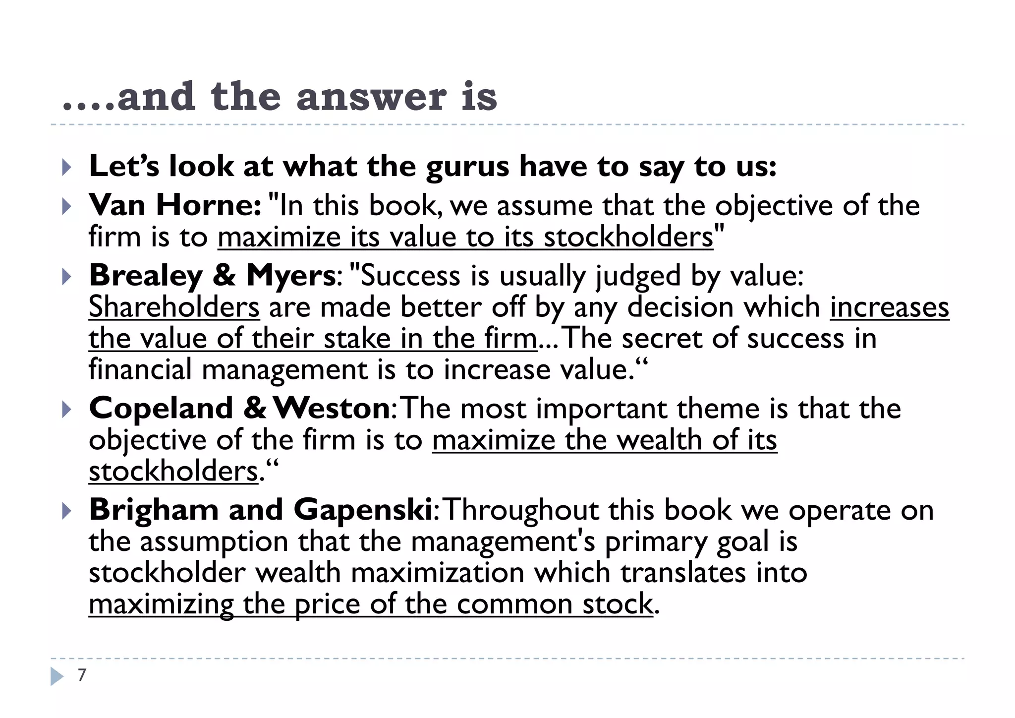 ....and the answer is
    and
       Let’s look at what the gurus have to say to us:
                                   g                   y
       Van Horne: "In this book, we assume that the objective of the
        firm is to maximize its value to its stockholders"
       Brealey & Myers: "Success is usually judged by value:
                              Success
        Shareholders are made better off by any decision which increases
        the value of their stake in the firm... The secret of success in
        financial management i to i
        fi     i l             is increase value.“ l “
       Copeland & Weston: The most important theme is that the
        objective of the firm is to maximize the wealth of its
        stockholders.“
       Brigham and Gapenski: Throughout this book we operate on
        the
        th assumption th t th management's primary goal i
                    ti that the                 t'   i         l is
        stockholder wealth maximization which translates into
        maximizing the price of the common stock.

    7
 