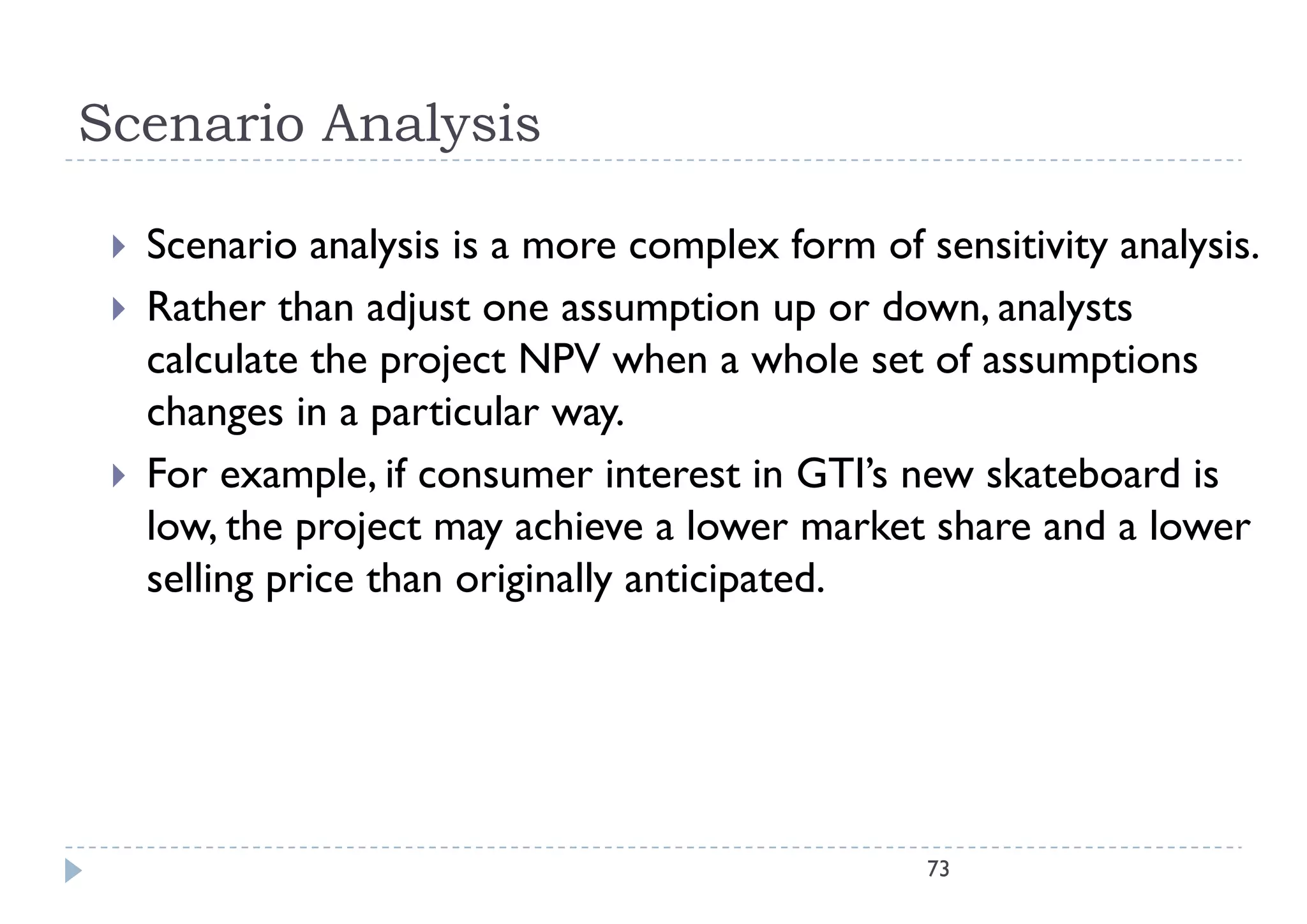Scenario Analysis

    Scenario analysis i a more complex f
     S       i      l i is               l form of sensitivity analysis.
                                                    f   iti it    l i
    Rather than adjust one assumption up or down, analysts
     calculate the project NPV when a whole set of assumptions
       l l       h      j            h       h l      f        i
     changes in a particular way.
    For
     F example, if consumer i
                  l               interest in GTI’ new skateboard i
                                           i GTI’s      k b d is
     low, the project may achieve a lower market share and a lower
     selling price than originally anticipated
                                   anticipated.




                                                   73
 