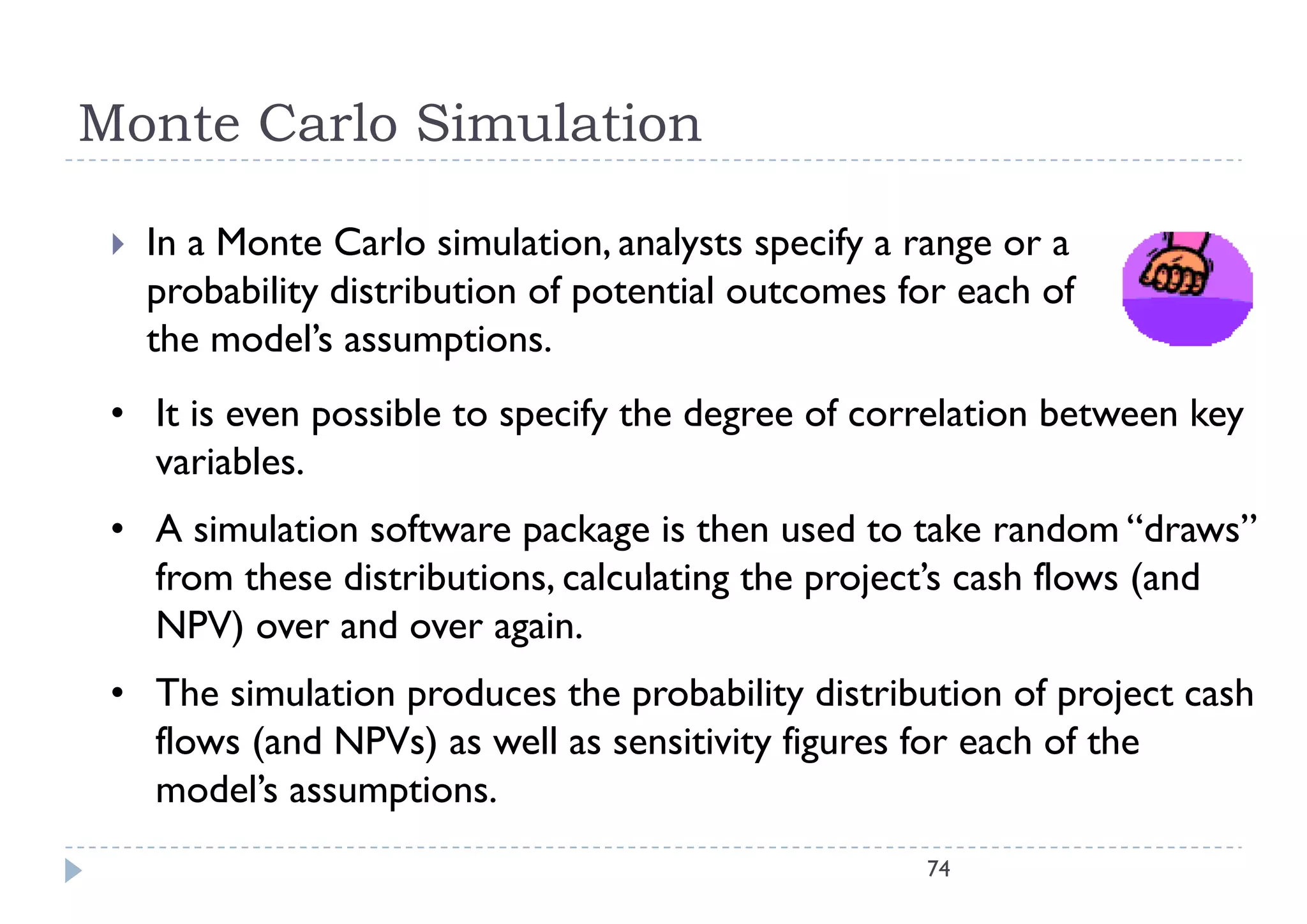 Monte Carlo Simulation

    In M t C l i l ti
     I a Monte Carlo simulation, analysts specify a range or a
                                      l t       if
     probability distribution of potential outcomes for each of
     the model’s assumptions.
         model s
 • It is even possible to specify the degree of correlation between key
   variables.
   variables
 • A simulation software package is then used to take random “draws”
   from these distributions calculating the project’s cash flows (and
              distributions,                project s
   NPV) over and over again.
 • The simulation produces the probability distribution of project cash
   flows (and NPVs) as well as sensitivity figures for each of the
   model s
   model’s assumptions.
                                                     74
 