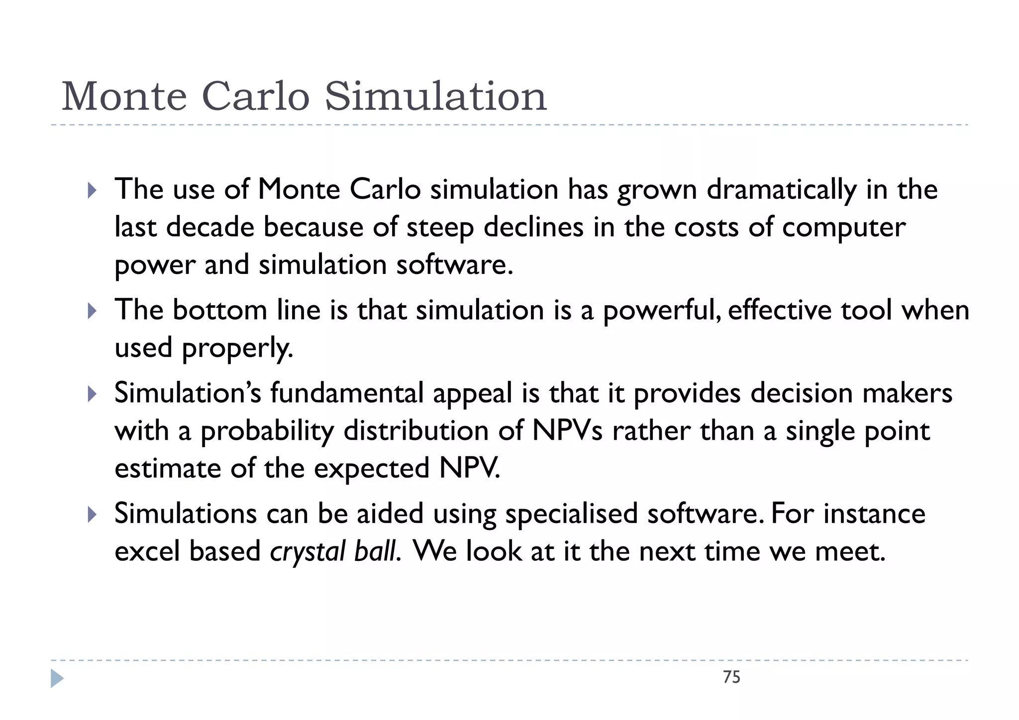 Monte Carlo Simulation

    The
     Th use of M t C l simulation h grown d
               f Monte Carlo i l ti has               dramatically i th
                                                            ti ll in the
     last decade because of steep declines in the costs of computer
     power and simulation software.
    The bottom line is that simulation is a powerful, effective tool when
     used properly.
           p p y
    Simulation’s fundamental appeal is that it provides decision makers
     with a probability distribution of NPVs rather than a single point
     estimate of the expected NPV.
    Simulations can be aided using specialised software. For instance
     excel based crystal ball. We look at it the next time we meet.


                                                      75
 