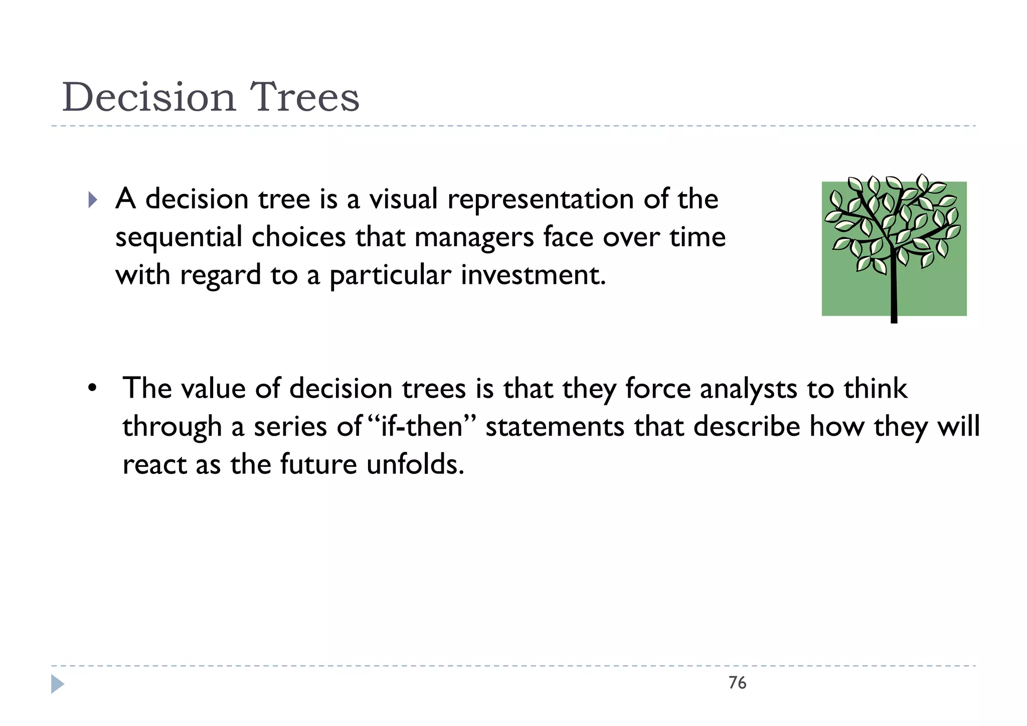 Decision Trees

    A decision tree is a visual representation of the
     sequential choices that managers face over time
     with regard to a particular investment
                                  investment.


 • The value of decision trees is that they force analysts to think
   through a series of “if-then” statements that describe how they will
   react as the future unfolds.




                                                         76
 