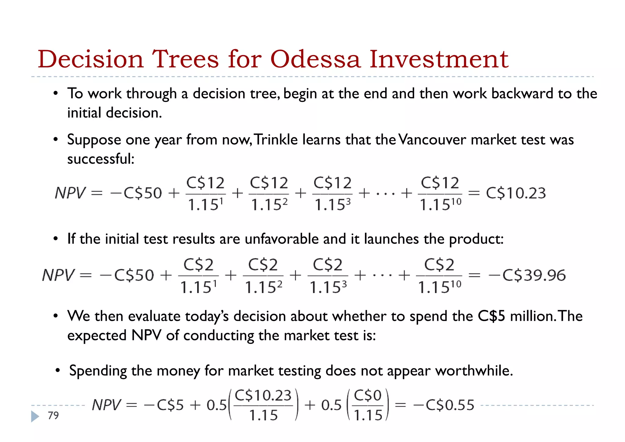 Decision Trees for Odessa Investment
 • To work through a decision tree, begin at the end and then work backward to the
   initial decision
           decision.
 • Suppose one year from now, Trinkle learns that the Vancouver market test was
   successful:



 • If the initial test results are unfavorable and it launches the product:



 • We then evaluate today’s decision about whether to spend the C$5 million. The
   expected NPV of conducting the market test is:

 • Spending the money for market testing does not appear worthwhile.

79
 