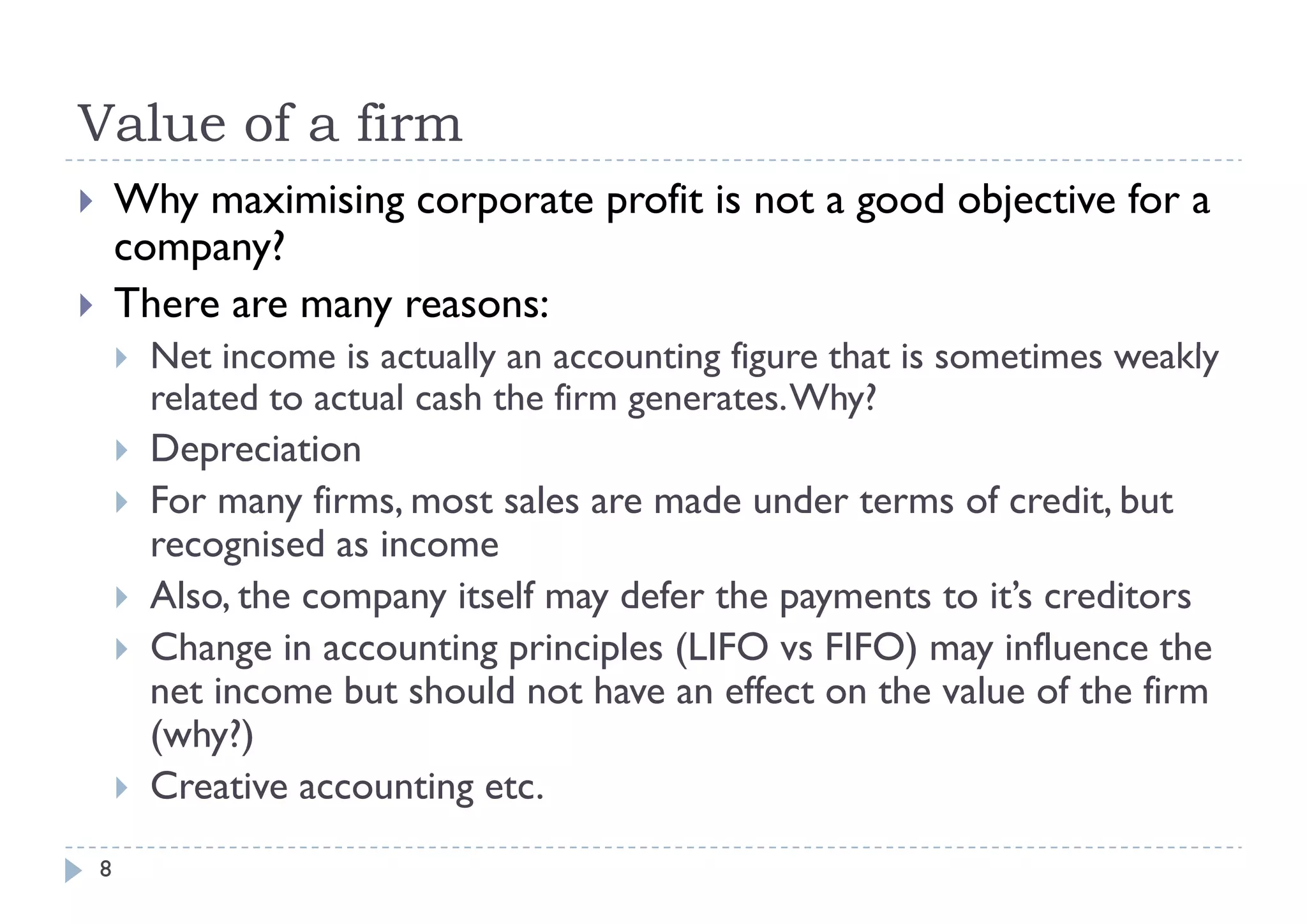 Value of a firm
       Why maximising corporate profit is not a good objective for a
        company??
       There are many reasons:
           Net i
            N t income is actually an accounting figure th t is sometimes weakly
                         i    t ll            ti fi     that i      ti       kl
            related to actual cash the firm generates. Why?
           Depreciation
               p
           For many firms, most sales are made under terms of credit, but
            recognised as income
           Also, the company itself may defer the payments to it’s creditors
           Change in accounting principles (LIFO vs FIFO) may influence the
            net income but should not have an effect on the value of the firm
            (why?)
           Creative accounting etc.
                                 g
    8
 