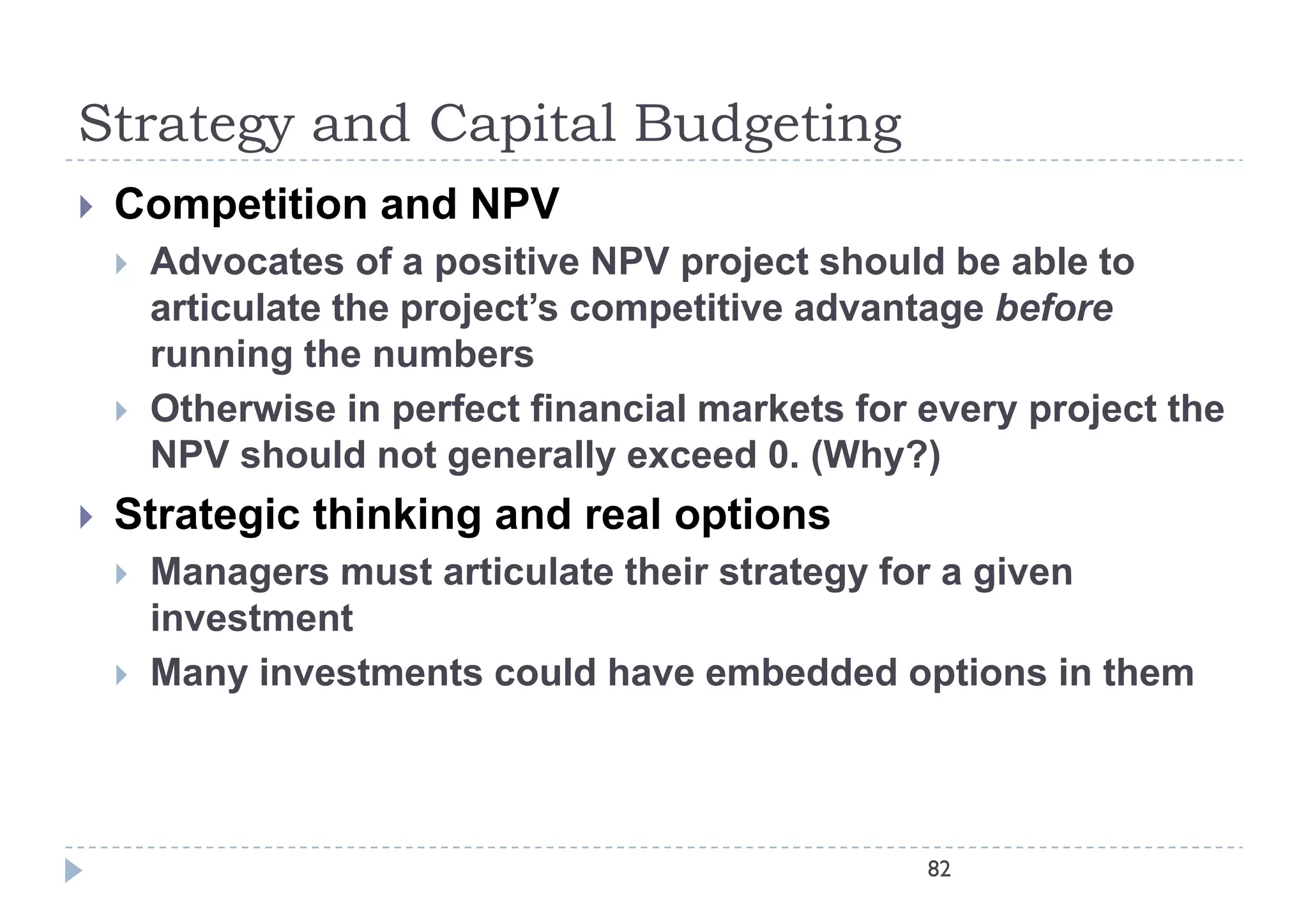 Strategy and Capital Budgeting
   Competition and NPV
       Advocates of a positive NPV project should be able to
        articulate the project’s competitive advantage before
        running the numbers
       Otherwise in perfect financial markets for every project the
        NPV should not generally exceed 0. (Why?)
                                           0
   Strategic thinking and real options
       Managers must articulate their strategy for a given
        investment
       Many investments could have embedded options in them
            y                                      p



                                                   82
 