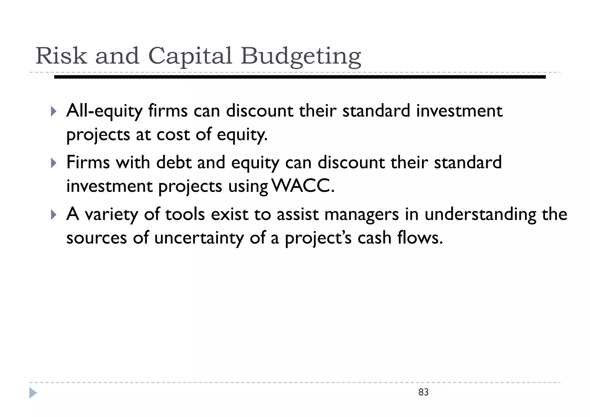 Risk and Capital Budgeting

    All-equity fi
     All     it firms can di
                          discount th i standard i
                                  t their t d d investment
                                                         t   t
     projects at cost of equity.
    Firms with d b and equity can di
     Fi       i h debt d       i       discount their standard
                                                 h i       d d
     investment projects using WACC.
    A variety of tools exist to assist managers in understanding the
           i      f   l   i         i             i    d       di  h
     sources of uncertainty of a project’s cash flows.




                                                 83
 