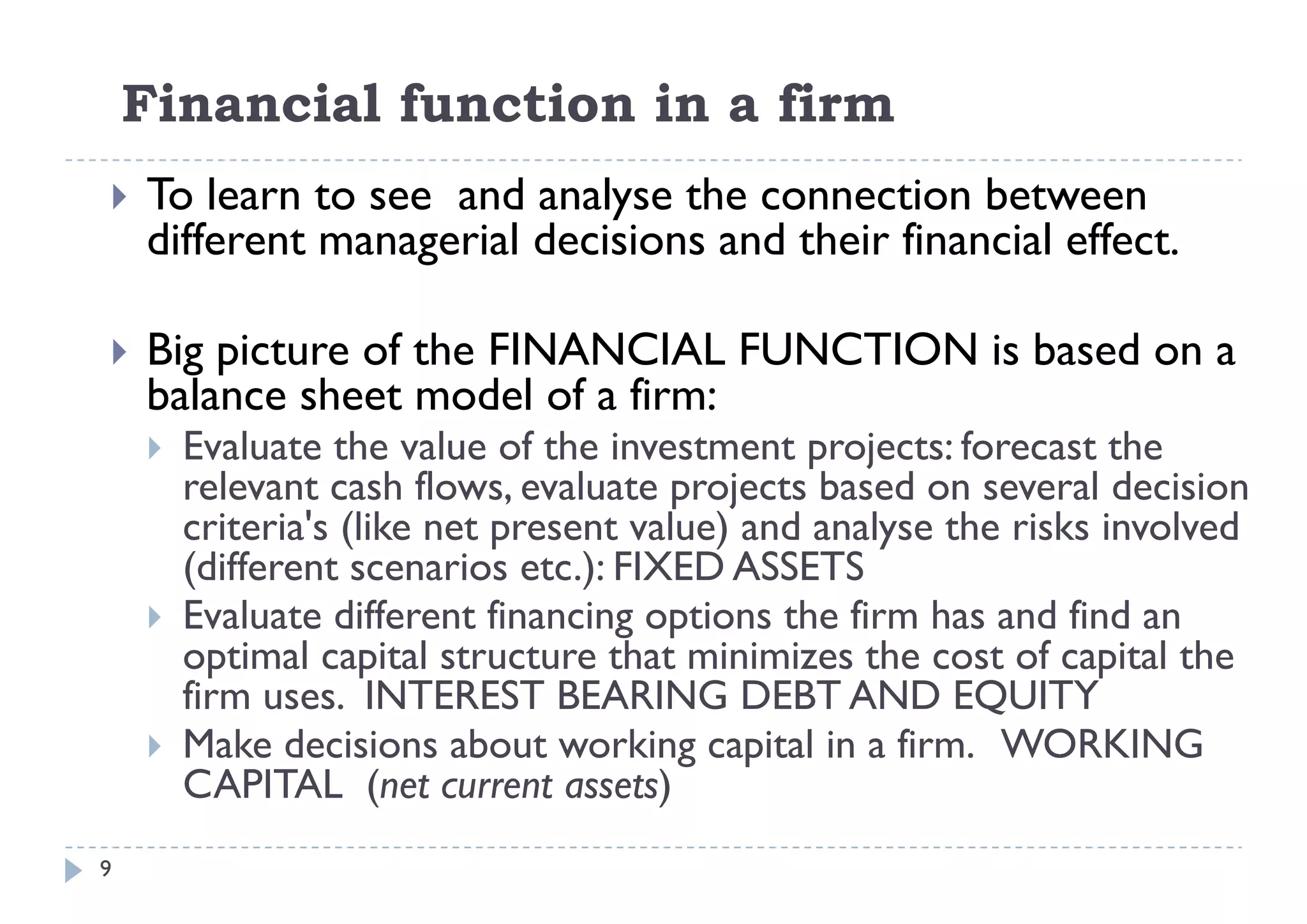 Financial function in a firm
   To learn to see and analyse the connection between
    different managerial decisions and their financial effect
                                                       effect.

   Big picture of the FINANCIAL FUNCTION is based on a
    balance sheet model of a firm:
       Evaluate the value of the investment projects: forecast the
                                               p j
        relevant cash flows, evaluate projects based on several decision
        criteria's (like net present value) and analyse the risks involved
        (different scenarios etc ): FIXED ASSETS
                               etc.):
       Evaluate different financing options the firm has and find an
        optimal capital structure that minimizes the cost of capital the
        firm
        fi uses. INTEREST BEARING DEBT AND EQUITY
       Make decisions about working capital in a firm. WORKING
        CAPITAL (net current assets)
                     (                 )
9
 