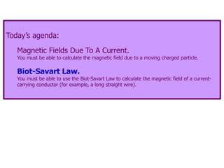 Today’s agenda:
Magnetic Fields Due To A Current.
You must be able to calculate the magnetic field due to a moving charged particle.
Biot-Savart Law.
You must be able to use the Biot-Savart Law to calculate the magnetic field of a current-
carrying conductor (for example, a long straight wire).
 