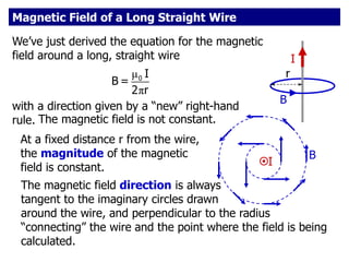 I
B
r
Magnetic Field of a Long Straight Wire
We’ve just derived the equation for the magnetic
field around a long, straight wire
μ
π
0 I
B =
2 r
with a direction given by a “new” right-hand
rule.
I
B
The magnetic field is not constant.
At a fixed distance r from the wire,
the magnitude of the magnetic
field is constant.
The magnetic field direction is always
tangent to the imaginary circles drawn
around the wire, and perpendicular to the radius
“connecting” the wire and the point where the field is being
calculated.
 