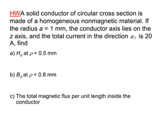 HWA solid conductor of circular cross section is
made of a homogeneous nonmagnetic material. If
the radius a = 1 mm, the conductor axis lies on the
z axis, and the total current in the direction is 20
A, find
a) H at  = 0.5 mm
b) B at  = 0.8 mm
c) The total magnetic flux per unit length inside the
conductor
z
a
 