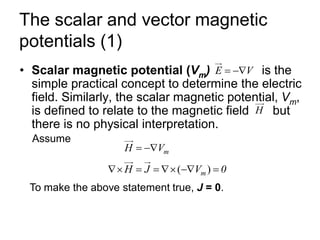 The scalar and vector magnetic
potentials (1)
• Scalar magnetic potential (Vm) is the
simple practical concept to determine the electric
field. Similarly, the scalar magnetic potential, Vm,
is defined to relate to the magnetic field but
there is no physical interpretation.
E V
= −
H
Assume
m
H V
= −
( )
m
H J V 0
 = =  − =
To make the above statement true, J = 0.
 