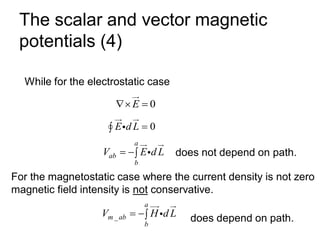 The scalar and vector magnetic
potentials (4)
While for the electrostatic case
0
E
 =
0
E d L =

a
ab
b
V E d L
= − does not depend on path.
For the magnetostatic case where the current density is not zero
magnetic field intensity is not conservative.
_
a
m ab
b
V H d L
= − does depend on path.
 