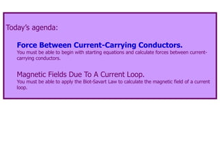 Today’s agenda:
Force Between Current-Carrying Conductors.
You must be able to begin with starting equations and calculate forces between current-
carrying conductors.
Magnetic Fields Due To A Current Loop.
You must be able to apply the Biot-Savart Law to calculate the magnetic field of a current
loop.
 