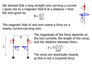 The magnitude of the force depends on
the two currents, the length of the wires,
and the distance between them.
μ
π
0 1 2
I I L
F =
2 d
I1 I2


F12 F21
d
L
The wires are electrically neutral,
so this is not a Coulomb force.
We showed that a long straight wire carrying a current
I gives rise to a magnetic field B at a distance r from
the wire given by μ
π
0 I
B =
2 r
I
B
r
The magnetic field of one wire exerts a force on a
nearby current-carrying wire.
 