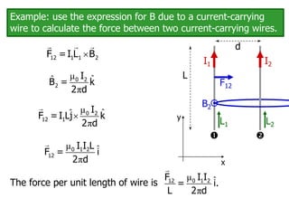 Example: use the expression for B due to a current-carrying
wire to calculate the force between two current-carrying wires.
I1 I2


F12
d
L
μ ˆ
ˆ
π
0 2
2
I
B = k
2 d

12 1 1 2
F =I L B
L2
L1
B2
μ ˆ
ˆ
π
 0 2
12 1
I
F = I Lj k
2 d
x
y
μ ˆ
π
0 1 2
12
I I L
F = i
2 d
The force per unit length of wire is
μ ˆ
π
0 1 2
12 I I
F
= i.
L 2 d
 