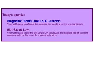 Today’s agenda:
Magnetic Fields Due To A Current.
You must be able to calculate the magnetic field due to a moving charged particle.
Biot-Savart Law.
You must be able to use the Biot-Savart Law to calculate the magnetic field of a current-
carrying conductor (for example, a long straight wire).
 