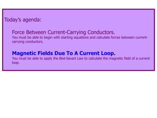 Today’s agenda:
Force Between Current-Carrying Conductors.
You must be able to begin with starting equations and calculate forces between current-
carrying conductors.
Magnetic Fields Due To A Current Loop.
You must be able to apply the Biot-Savart Law to calculate the magnetic field of a current
loop.
 