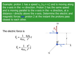 Example: proton 1 has a speed v0 (v0<<c) and is moving along
the x-axis in the +x direction. Proton 2 has the same speed
and is moving parallel to the x-axis in the –x direction, at a
distance r directly above the x-axis. Determine the electric and
magnetic forces on proton 2 at the instant the protons pass
closest to each other.
1
r
x
y
z
2
v0
v0
The electric force is
ˆ


1 2
E 2
q q
1
F = r
4 r
r̂
E
FE
ˆ


2
E 2
1 e
F = j
4 r
 