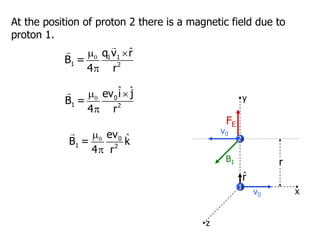 1
r
x
y
z
2
r̂
FE
At the position of proton 2 there is a magnetic field due to
proton 1.
ˆ

 

1 1
1 2
q v r
B =
4 r
ˆ ˆ

 

0
1 2
ev i j
B =
4 r
ˆ



0
1 2
ev
B = k
4 r
B1
v0
v0
 