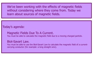 Today’s agenda:
Magnetic Fields Due To A Current.
You must be able to calculate the magnetic field due to a moving charged particle.
Biot-Savart Law.
You must be able to use the Biot-Savart Law to calculate the magnetic field of a current-
carrying conductor (for example: a long straight wire).
We’ve been working with the effects of magnetic fields
without considering where they come from. Today we
learn about sources of magnetic fields.
 