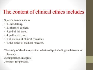 The content of clinical ethics includes
Specific issues such as
• 1.truth-telling,
• 2.informed consent,
• 3.end of life care,
• 4. palliative care,
• 5.allocation of clinical resources,
• 6. the ethics of medical research.
The study of the doctor-patient relationship, including such issues as
1. honesty,
2.competence, integrity,
3.respect for persons.
 