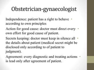 Obstetrician-gynaecologist
•
Independence: patient has a right to behave
according to own principles
•
Action for good cause: doctor must direct every
own effort for good cause of patient.
•
Secrets keeping: doctor must keep in silence all
the details about patient (medical secret might be
disclosed only according to of patient to
judgment).
•
Agreement: every diagnostic and treating actions
is lead only after agreement of patient.
 