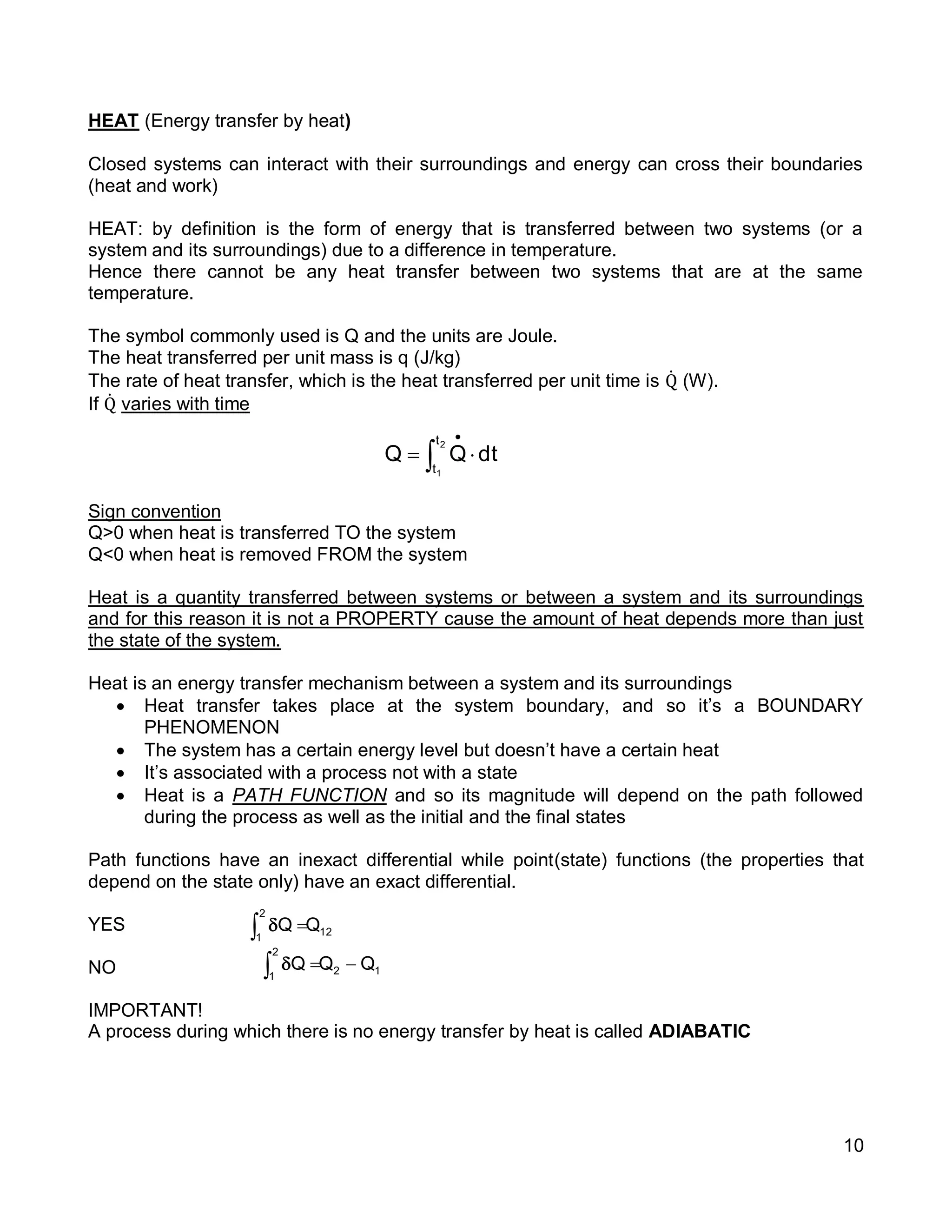 10
HEAT (Energy transfer by heat)
Closed systems can interact with their surroundings and energy can cross their boundaries
(heat and work)
HEAT: by definition is the form of energy that is transferred between two systems (or a
system and its surroundings) due to a difference in temperature.
Hence there cannot be any heat transfer between two systems that are at the same
temperature.
The symbol commonly used is Q and the units are Joule.
The heat transferred per unit mass is q (J/kg)
The rate of heat transfer, which is the heat transferred per unit time is Q̇ (W).
If Q̇ varies with time
Sign convention
Q>0 when heat is transferred TO the system
Q<0 when heat is removed FROM the system
Heat is a quantity transferred between systems or between a system and its surroundings
and for this reason it is not a PROPERTY cause the amount of heat depends more than just
the state of the system.
Heat is an energy transfer mechanism between a system and its surroundings
 Heat transfer takes place at the system boundary, and so it’s a BOUNDARY
PHENOMENON
 The system has a certain energy level but doesn’t have a certain heat
 It’s associated with a process not with a state
 Heat is a PATH FUNCTION and so its magnitude will depend on the path followed
during the process as well as the initial and the final states
Path functions have an inexact differential while point(state) functions (the properties that
depend on the state only) have an exact differential.
YES
NO
IMPORTANT!
A process during which there is no energy transfer by heat is called ADIABATIC
dtQQ
2
1
t
t
 

12
2
1
QQ 
12
2
1
QQQ  
 