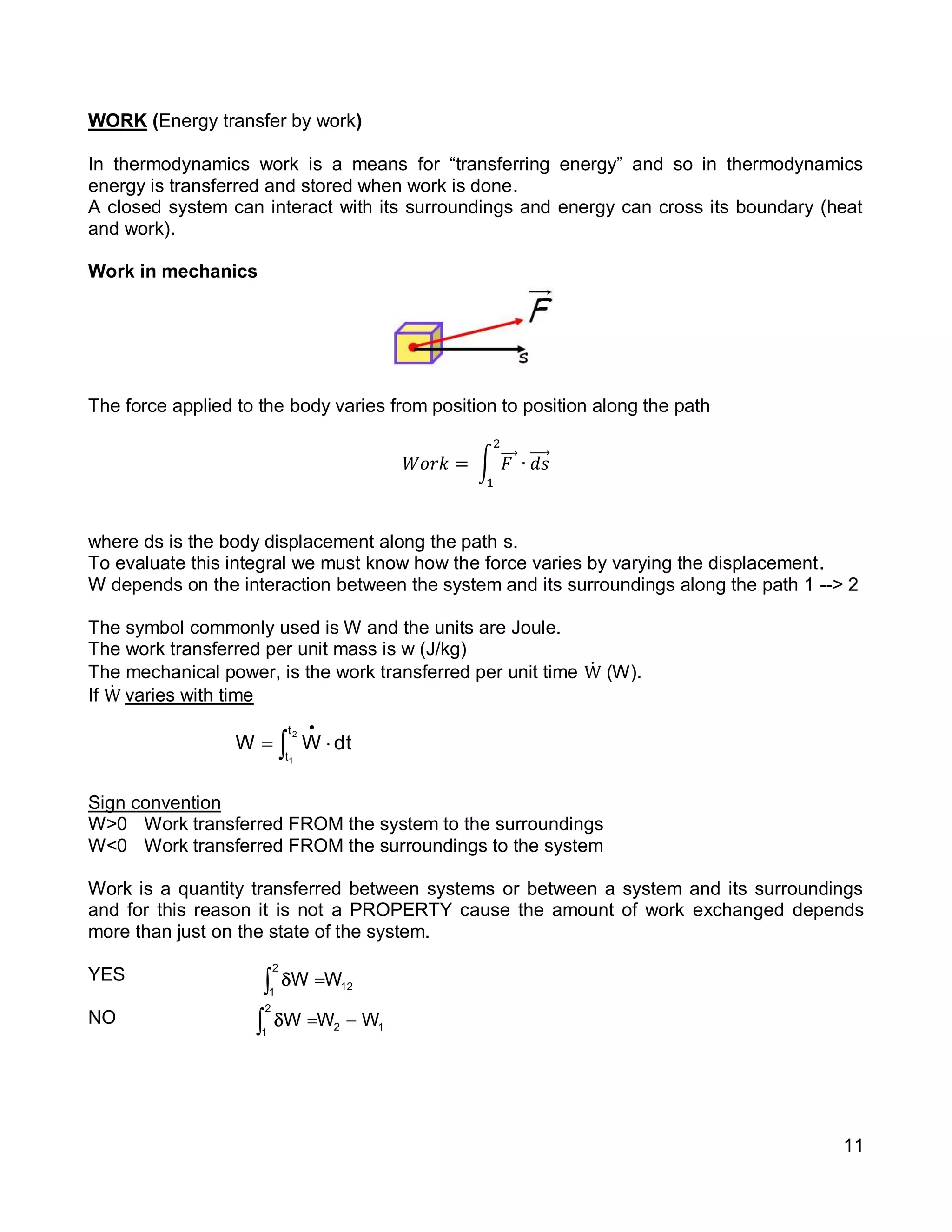11
WORK (Energy transfer by work)
In thermodynamics work is a means for “transferring energy” and so in thermodynamics
energy is transferred and stored when work is done.
A closed system can interact with its surroundings and energy can cross its boundary (heat
and work).
Work in mechanics
The force applied to the body varies from position to position along the path
𝑊𝑜𝑟𝑘 = ∫ 𝐹⃗⃗⃗
2
1
∙ 𝑑𝑠⃗⃗⃗⃗
where ds is the body displacement along the path s.
To evaluate this integral we must know how the force varies by varying the displacement.
W depends on the interaction between the system and its surroundings along the path 1 --> 2
The symbol commonly used is W and the units are Joule.
The work transferred per unit mass is w (J/kg)
The mechanical power, is the work transferred per unit time Ẇ (W).
If Ẇ varies with time
Sign convention
W>0 Work transferred FROM the system to the surroundings
W<0 Work transferred FROM the surroundings to the system
Work is a quantity transferred between systems or between a system and its surroundings
and for this reason it is not a PROPERTY cause the amount of work exchanged depends
more than just on the state of the system.
YES
NO
dtWW
2
1
t
t
 

12
2
1
WWW  
12
2
1
WW 
 