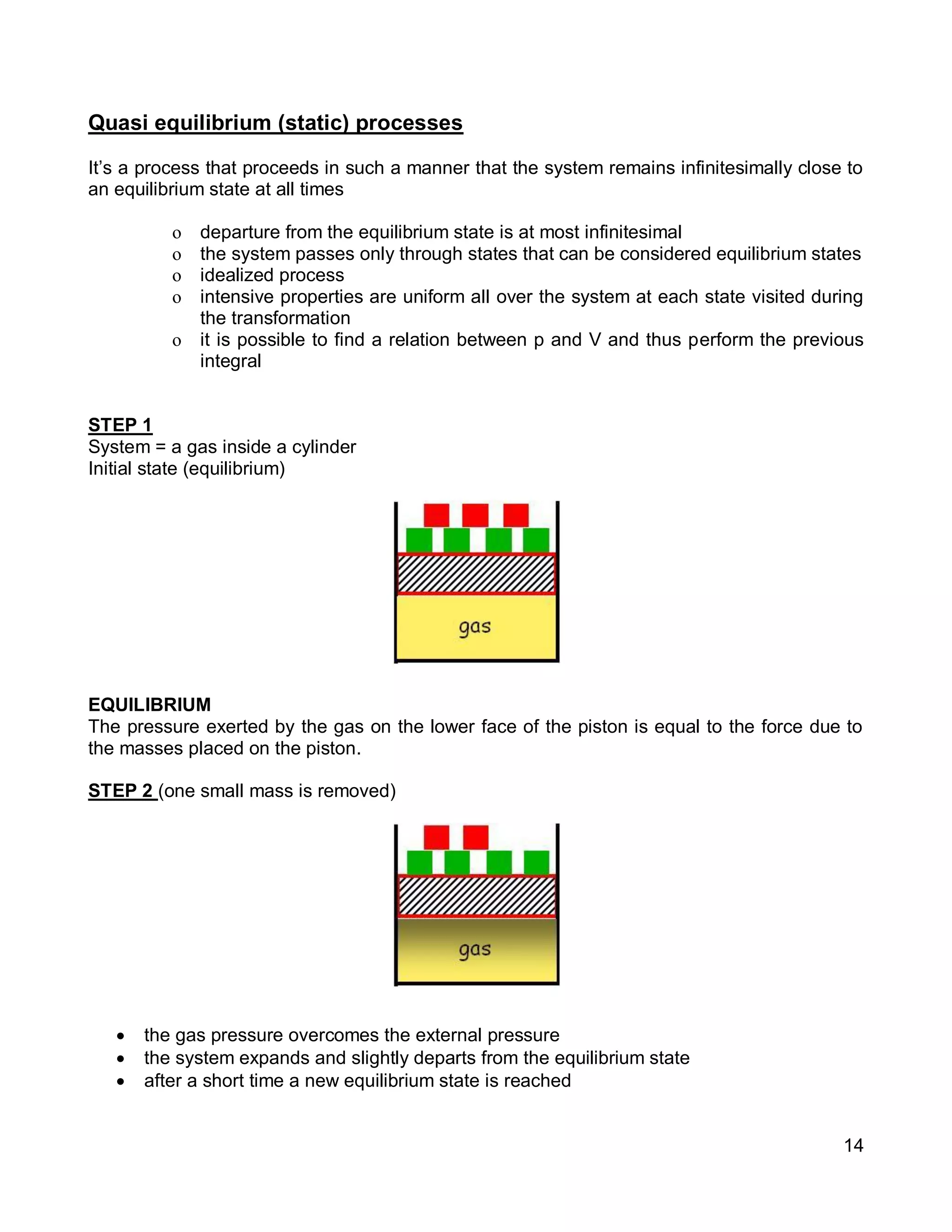 14
Quasi equilibrium (static) processes
It’s a process that proceeds in such a manner that the system remains infinitesimally close to
an equilibrium state at all times
o departure from the equilibrium state is at most infinitesimal
o the system passes only through states that can be considered equilibrium states
o idealized process
o intensive properties are uniform all over the system at each state visited during
the transformation
o it is possible to find a relation between p and V and thus perform the previous
integral
STEP 1
System = a gas inside a cylinder
Initial state (equilibrium)
EQUILIBRIUM
The pressure exerted by the gas on the lower face of the piston is equal to the force due to
the masses placed on the piston.
STEP 2 (one small mass is removed)
 the gas pressure overcomes the external pressure
 the system expands and slightly departs from the equilibrium state
 after a short time a new equilibrium state is reached
 
