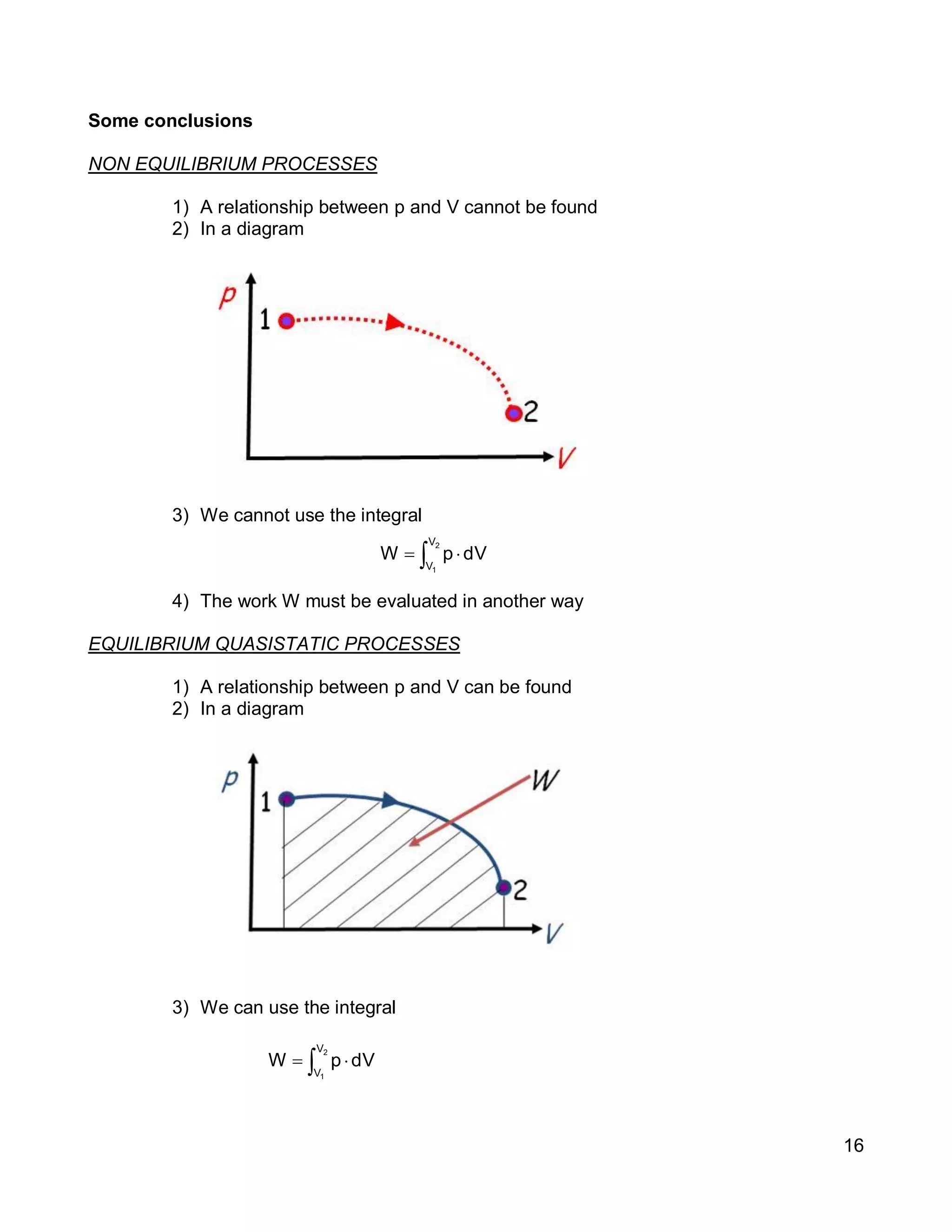 16
Some conclusions
NON EQUILIBRIUM PROCESSES
1) A relationship between p and V cannot be found
2) In a diagram
3) We cannot use the integral
4) The work W must be evaluated in another way
EQUILIBRIUM QUASISTATIC PROCESSES
1) A relationship between p and V can be found
2) In a diagram
3) We can use the integral
 
2
1
V
V
dVpW
 
2
1
V
V
dVpW
 