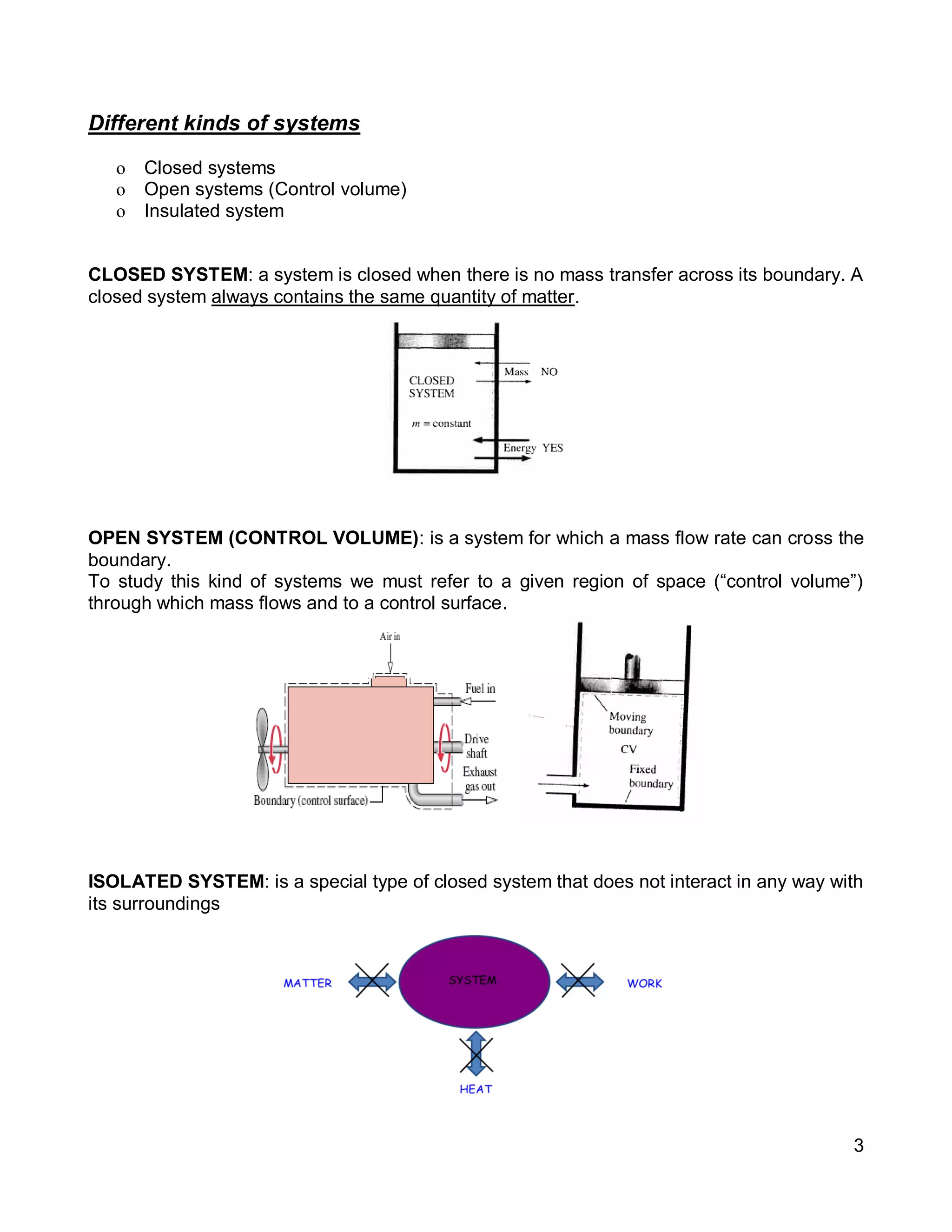 3
Different kinds of systems
o Closed systems
o Open systems (Control volume)
o Insulated system
CLOSED SYSTEM: a system is closed when there is no mass transfer across its boundary. A
closed system always contains the same quantity of matter.
OPEN SYSTEM (CONTROL VOLUME): is a system for which a mass flow rate can cross the
boundary.
To study this kind of systems we must refer to a given region of space (“control volume”)
through which mass flows and to a control surface.
ISOLATED SYSTEM: is a special type of closed system that does not interact in any way with
its surroundings
 