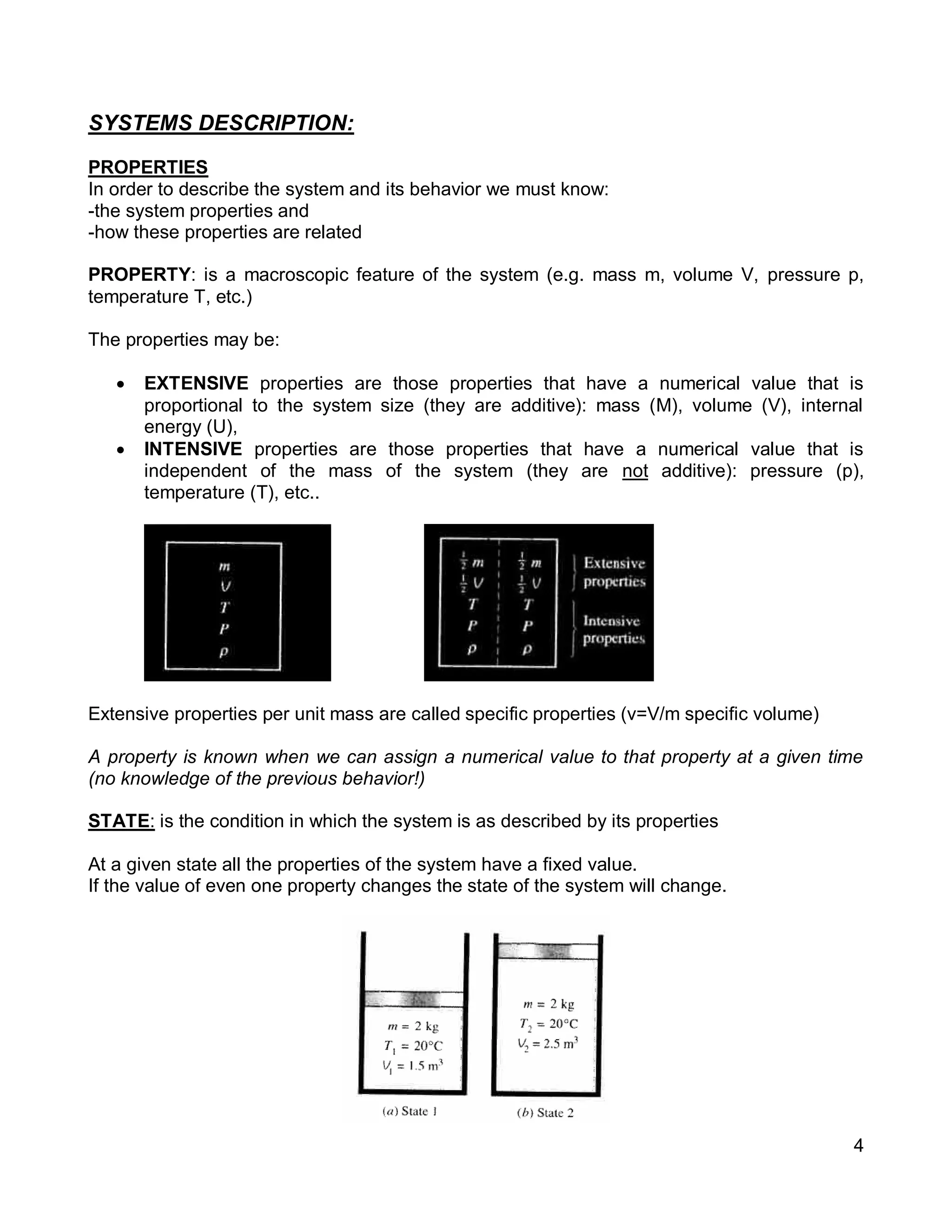 4
SYSTEMS DESCRIPTION:
PROPERTIES
In order to describe the system and its behavior we must know:
-the system properties and
-how these properties are related
PROPERTY: is a macroscopic feature of the system (e.g. mass m, volume V, pressure p,
temperature T, etc.)
The properties may be:
 EXTENSIVE properties are those properties that have a numerical value that is
proportional to the system size (they are additive): mass (M), volume (V), internal
energy (U),
 INTENSIVE properties are those properties that have a numerical value that is
independent of the mass of the system (they are not additive): pressure (p),
temperature (T), etc..
Extensive properties per unit mass are called specific properties (v=V/m specific volume)
A property is known when we can assign a numerical value to that property at a given time
(no knowledge of the previous behavior!)
STATE: is the condition in which the system is as described by its properties
At a given state all the properties of the system have a fixed value.
If the value of even one property changes the state of the system will change.
 