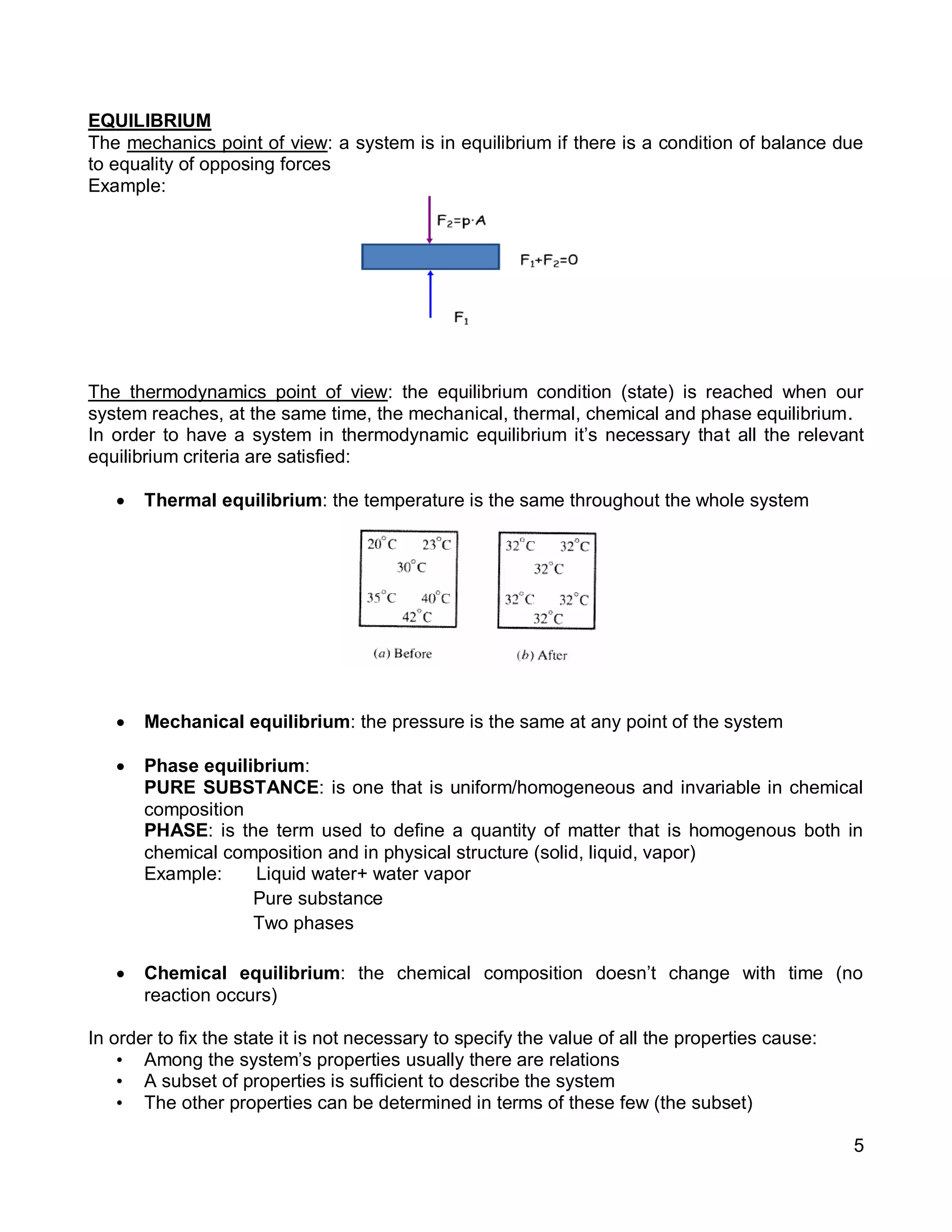 5
EQUILIBRIUM
The mechanics point of view: a system is in equilibrium if there is a condition of balance due
to equality of opposing forces
Example:
The thermodynamics point of view: the equilibrium condition (state) is reached when our
system reaches, at the same time, the mechanical, thermal, chemical and phase equilibrium.
In order to have a system in thermodynamic equilibrium it’s necessary that all the relevant
equilibrium criteria are satisfied:
 Thermal equilibrium: the temperature is the same throughout the whole system
 Mechanical equilibrium: the pressure is the same at any point of the system
 Phase equilibrium:
PURE SUBSTANCE: is one that is uniform/homogeneous and invariable in chemical
composition
PHASE: is the term used to define a quantity of matter that is homogenous both in
chemical composition and in physical structure (solid, liquid, vapor)
Example: Liquid water+ water vapor
Pure substance
Two phases
 Chemical equilibrium: the chemical composition doesn’t change with time (no
reaction occurs)
In order to fix the state it is not necessary to specify the value of all the properties cause:
• Among the system’s properties usually there are relations
• A subset of properties is sufficient to describe the system
• The other properties can be determined in terms of these few (the subset)
 