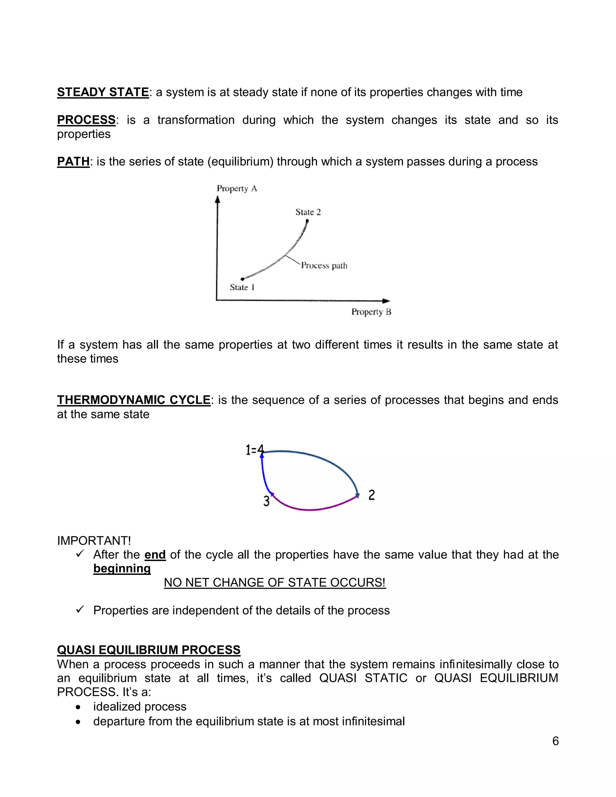 6
STEADY STATE: a system is at steady state if none of its properties changes with time
PROCESS: is a transformation during which the system changes its state and so its
properties
PATH: is the series of state (equilibrium) through which a system passes during a process
If a system has all the same properties at two different times it results in the same state at
these times
THERMODYNAMIC CYCLE: is the sequence of a series of processes that begins and ends
at the same state
IMPORTANT!
 After the end of the cycle all the properties have the same value that they had at the
beginning
NO NET CHANGE OF STATE OCCURS!
 Properties are independent of the details of the process
QUASI EQUILIBRIUM PROCESS
When a process proceeds in such a manner that the system remains infinitesimally close to
an equilibrium state at all times, it’s called QUASI STATIC or QUASI EQUILIBRIUM
PROCESS. It’s a:
 idealized process
 departure from the equilibrium state is at most infinitesimal
 