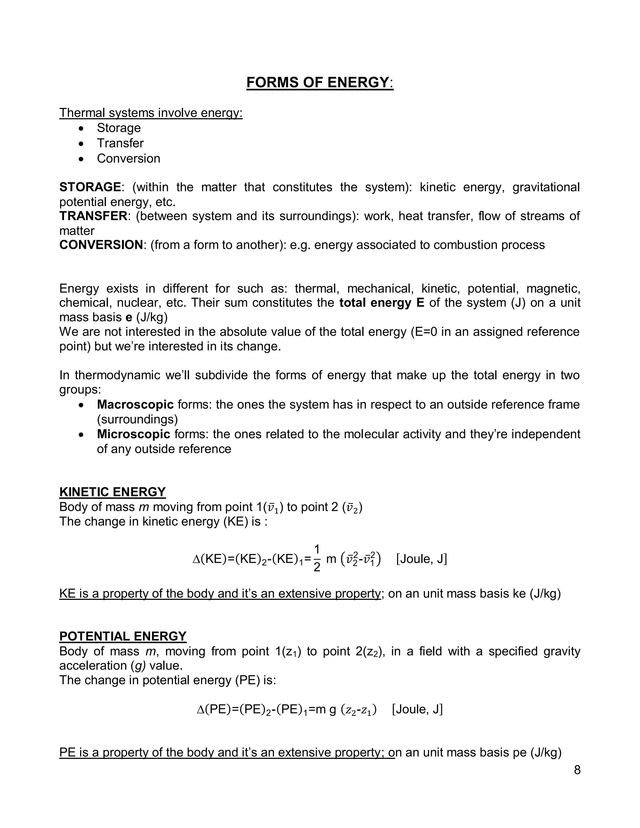 8
FORMS OF ENERGY:
Thermal systems involve energy:
 Storage
 Transfer
 Conversion
STORAGE: (within the matter that constitutes the system): kinetic energy, gravitational
potential energy, etc.
TRANSFER: (between system and its surroundings): work, heat transfer, flow of streams of
matter
CONVERSION: (from a form to another): e.g. energy associated to combustion process
Energy exists in different for such as: thermal, mechanical, kinetic, potential, magnetic,
chemical, nuclear, etc. Their sum constitutes the total energy E of the system (J) on a unit
mass basis e (J/kg)
We are not interested in the absolute value of the total energy (E=0 in an assigned reference
point) but we’re interested in its change.
In thermodynamic we’ll subdivide the forms of energy that make up the total energy in two
groups:
 Macroscopic forms: the ones the system has in respect to an outside reference frame
(surroundings)
 Microscopic forms: the ones related to the molecular activity and they’re independent
of any outside reference
KINETIC ENERGY
Body of mass m moving from point 1(𝑣̅1) to point 2 (𝑣̅2)
The change in kinetic energy (KE) is :
∆(KE)=(KE)2-(KE)1=
1
2
m (𝑣̅2
2
-𝑣̅1
2
) [Joule, J]
KE is a property of the body and it’s an extensive property; on an unit mass basis ke (J/kg)
POTENTIAL ENERGY
Body of mass m, moving from point 1(z1) to point 2(z2), in a field with a specified gravity
acceleration (g) value.
The change in potential energy (PE) is:
∆(PE)=(PE)2-(PE)1=m g ( 𝑧2-𝑧1) [Joule, J]
PE is a property of the body and it’s an extensive property; on an unit mass basis pe (J/kg)
 